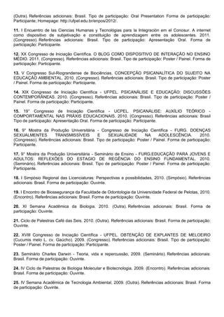 (Outra). Referências adicionais: Brasil. Tipo de participação: Oral Presentation Forma de participação:
Participante; Homepage: http://ufpel.edu.br/enpos/2012/.
11. I Encuentro de las Ciencias Humanas y Tecnológias para la Integración em el Conosur. A internet
como dispositivo de subjetivação e constituição de aprendizagem entre os adolescentes. 2011.
(Congresso). Referências adicionais: Brasil. Tipo de participação: Apresentação Oral. Forma de
participação: Participante.
12. XX Congresso de Iniciação Científica. O BLOG COMO DISPOSITIVO DE INTERAÇÃO NO ENSINO
MÉDIO. 2011. (Congresso). Referências adicionais: Brasil. Tipo de participação: Poster / Painel. Forma de
participação: Participante.
13. V Congresso Sul-Riograndense de Biociências. CONCEPÇÃO PSICANALÍTICA DO SUJEITO NA
EDUCAÇÃO AMBIENTAL. 2010. (Congresso). Referências adicionais: Brasil. Tipo de participação: Poster
/ Painel. Forma de participação: Participante.
14. XIX Congresso de Iniciação Científica - UFPEL. PSICANÁLISE E EDUCAÇÃO: DISCUSSÕES
CONTEMPORÂNEAS. 2010. (Congresso). Referências adicionais: Brasil. Tipo de participação: Poster /
Painel. Forma de participação: Participante.
15. 19° Congresso de Iniciação Científica - UCPEL. PSICANÁLISE: AUXÍLIO TEÓRICO -
COMPORTAMENTAL NAS PRÁXIS EDUCACIONAIS. 2010. (Congresso). Referências adicionais: Brasil
Tipo de participação: Apresentação Oral. Forma de participação: Participante.
16. 9° Mostra da Produção Universitária - Congresso de Iniciação Científica - FURG. DOENÇAS
SEXUALMENTES TRANSMISSÍVEIS E SEXUALIDADE NA ADOLESCÊNCIA. 2010.
(Congresso). Referências adicionais: Brasil. Tipo de participação: Poster / Painel. Forma de participação:
Participante.
17. 9° Mostra da Produção Universitária - Seminário de Ensino - FURG.EDUCAÇÃO PARA JOVENS E
ADULTOS: REFLEXÕES DO ESTAGIO DE REGÊNCIA DO ENSINO FUNDAMENTAL. 2010.
(Seminário). Referências adicionais: Brasil. Tipo de participação: Poster / Painel. Forma de participação:
Participante.
18. I Simpósio Regional das Licenciaturas: Perspectivas e possibilidades, 2010. (Simpósio). Referências
adicionais: Brasil. Forma de participação: Ouvinte.
19. I Encontro de Biossegurança da Faculdade de Odontologia da Universidade Federal de Pelotas, 2010.
(Encontro). Referências adicionais: Brasil. Forma de participação: Ouvinte.
20. XI Semana Acadêmica da Biologia. 2010. (Outra). Referências adicionais: Brasil. Forma de
participação: Ouvinte.
21. Ciclo de Palestras Café das Seis. 2010. (Outra). Referências adicionais: Brasil. Forma de participação:
Ouvinte.
22. XVIII Congresso de Iniciação Científica - UFPEL. OBTENÇÃO DE EXPLANTES DE MELOEIRO
(Cucumis melo L. cv. Gaúcho). 2009. (Congresso). Referências adicionais: Brasil. Tipo de participação:
Poster / Painel. Forma de participação: Participante.
23. Seminário Charles Darwin - Teoria, vida e repercussão, 2009. (Seminário). Referências adicionais:
Brasil. Forma de participação: Ouvinte.
24. IV Ciclo de Palestras de Biologia Molecular e Biotecnologia, 2009. (Encontro). Referências adicionais:
Brasil. Forma de participação: Ouvinte.
25. IV Semana Acadêmica de Tecnologia Ambiental, 2009. (Outra). Referências adicionais: Brasil. Forma
de participação: Ouvinte.
 