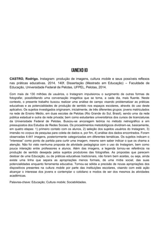 CASTRO, Rodrigo. Instagram: produção de imagens, cultura mobile e seus possíveis reflexos
nas práticas educativas. 2014. 140f. Dissertação (Mestrado em Educação) – Faculdade de
Educação, Universidade Federal de Pelotas, UFPEL, Pelotas, 2014.
Com mais de 130 milhões de usuários, o Instagram impulsionou o surgimento de outras formas de
fotografar, possibilitando uma conversação imagética que se torna, a cada dia, mais fluente. Neste
contexto, o presente trabalho buscou realizar uma análise de campo visando problematizar as práticas
educativas e as potencialidades de produção de sentido nos espaços escolares, através do uso deste
aplicativo. Os sujeitos investigados originaram, inicialmente, de três diferentes grupos: jovens matriculados
na rede de Ensino Médio, em duas escolas de Pelotas (Rio Grande do Sul, Brasil), sendo uma da rede
pública estadual e outra da rede privada; bem como estudantes universitários dos cursos de licenciaturas
da Universidade Federal de Pelotas. Buscou-se ancoragem teórica no método netnográfico e em
pressupostos dos Estudos de Redes Sociais. Os procedimentos metodológicos dividiram-se, basicamente,
em quatro etapas: 1) primeiro contato com os alunos, 2) seleção dos sujeitos usuários do Instagram, 3)
imersão no corpus de pesquisa para coleta de dados e, por fim, 4) análise dos dados encontrados. Foram
observadas 4.441 imagens, posteriormente categorizadas em diferentes temáticas. Os sujeitos indicam o
“interesse” como ponto de partida para curtir uma imagem, mesmo sem saber indicar o que os chama a
atenção. Não foi visto nenhuma proposta de atividade pedagógica com o uso do Instagram, bem como
pouca interação entre professores e alunos. Além das imagens, a legenda tornou-se referência na
produção de sentido desejada pelos sujeitos produtores das fotografias. As propostas que parecem
destoar de uma Educação, ou de práticas educativas tradicionais, não foram bem aceitas, ou seja, ainda
existe uma linha que separa as apropriações menos formais, de uma mídia social, das suas
potencialidades enquanto ferramenta educativa. Tornou-se sólida a precisão de novas apropriações dos
dispositivos presentes na cultura mobile por parte das instituições escolares, visando com está ação
alcançar o interesse dos jovens e contemplar o cotidiano e modos de ser dos mesmos às atividades
acadêmicas.
Palavras-chave: Educação; Cultura mobile; Sociabilidades.
 