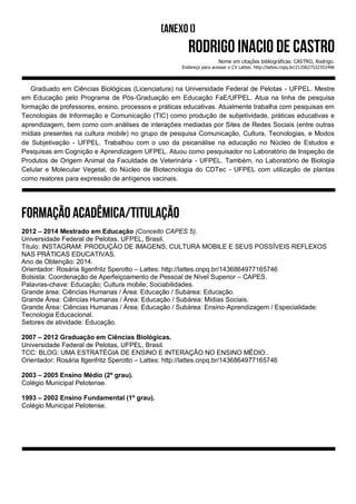 Nome em citações bibliográficas: CASTRO, Rodrigo.
Endereço para acessar o CV Lattes: http://lattes.cnpq.br/2120627532353496
Graduado em Ciências Biológicas (Licenciatura) na Universidade Federal de Pelotas - UFPEL. Mestre
em Educação pelo Programa de Pós-Graduação em Educação FaE/UFPEL. Atua na linha de pesquisa
formação de professores, ensino, processos e práticas educativas. Atualmente trabalha com pesquisas em
Tecnologias de Informação e Comunicação (TIC) como produção de subjetividade, práticas educativas e
aprendizagem, bem como com análises de interações mediadas por Sites de Redes Sociais (entre outras
mídias presentes na cultura mobile) no grupo de pesquisa Comunicação, Cultura, Tecnologias, e Modos
de Subjetivação - UFPEL. Trabalhou com o uso da psicanálise na educação no Núcleo de Estudos e
Pesquisas em Cognição e Aprendizagem UFPEL. Atuou como pesquisador no Laboratório de Inspeção de
Produtos de Origem Animal da Faculdade de Veterinária - UFPEL. Também, no Laboratório de Biologia
Celular e Molecular Vegetal, do Núcleo de Biotecnologia do CDTec - UFPEL com utilização de plantas
como reatores para expressão de antígenos vacinais.
2012 – 2014 Mestrado em Educação (Conceito CAPES 5).
Universidade Federal de Pelotas, UFPEL, Brasil.
Título: INSTAGRAM: PRODUÇÃO DE IMAGENS, CULTURA MOBILE E SEUS POSSÍVEIS REFLEXOS
NAS PRÁTICAS EDUCATIVAS.
Ano de Obtenção: 2014.
Orientador: Rosária Ilgenfritz Sperotto – Lattes: http://lattes.cnpq.br/1436864977165746
Bolsista: Coordenação de Aperfeiçoamento de Pessoal de Nível Superior – CAPES.
Palavras-chave: Educação; Cultura mobile; Sociabilidades.
Grande área: Ciências Humanas / Área: Educação / Subárea: Educação.
Grande Área: Ciências Humanas / Área: Educação / Subárea: Mídias Sociais.
Grande Área: Ciências Humanas / Área: Educação / Subárea: Ensino-Aprendizagem / Especialidade:
Tecnologia Educacional.
Setores de atividade: Educação.
2007 – 2012 Graduação em Ciências Biológicas.
Universidade Federal de Pelotas, UFPEL, Brasil.
TCC: BLOG: UMA ESTRATÉGIA DE ENSINO E INTERAÇÃO NO ENSINO MÉDIO..
Orientador: Rosária Ilgenfritz Sperotto – Lattes: http://lattes.cnpq.br/1436864977165746
2003 – 2005 Ensino Médio (2º grau).
Colégio Municipal Pelotense.
1993 – 2002 Ensino Fundamental (1º grau).
Colégio Municipal Pelotense.
 