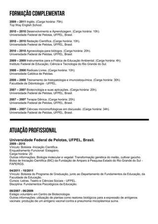 2009 – 2011 Inglês. (Carga horária: 79h).
Top Way English School.
2010 – 2010 Desenvolvimento e Aprendizagem. (Carga horária: 10h).
Universidade Federal de Pelotas, UFPEL, Brasil.
2010 – 2010 Redação Científica. (Carga horária: 10h).
Universidade Federal de Pelotas, UFPEL, Brasil.
2010 – 2010 Agroecologia para biólogos. (Carga horária: 20h).
Universidade Federal de Pelotas, UFPEL, Brasil.
2009 – 2009 Instrumentos para a Prática de Educação Ambiental. (Carga horária: 4h).
Instituto Federal de Educação, Ciência e Tecnologia do Rio Grande do Sul.
2008 – 2008 Radicais Livres. (Carga horária: 10h).
Universidade Católica de Pelotas.
2008 – 2008 Treinamento de histopatologia e imunoistoquímica. (Carga horária: 30h).
Faculdade de Odontologia - UFPEL.
2007 – 2007 Biotecnologia e suas aplicações. (Carga horária: 20h).
Universidade Federal de Pelotas, UFPEL, Brasil.
2007 – 2007 Terapia Gênica. (Carga horária: 20h).
Universidade Federal de Pelotas, UFPEL, Brasil.
2006 – 2007 Ciências micromorfologicas em discussão. (Carga horária: 34h).
Universidade Federal de Pelotas, UFPEL, Brasil.
Universidade Federal de Pelotas, UFPEL, Brasil.
2009 - 2010
Vínculo: Bolsista -Iniciação Cientifica.
Enquadramento Funcional: Estagiário.
Carga horária: 20
Outras informações: Biologia molecular e vegetal: Transformação genética do melão, cultivar gaúcho.
Bolsa de Iniciação Científica (BIC) da Fundação de Amparo à Pesquisa Estado do Rio Grande do Sul -
FAPERGS.
04/2011 - 10/2011
Vínculo: Bolsista do Programa de Graduação, junto ao Departamento de Fundamentos da Educação, da
Faculdade de Educação.
Cursos: Letras, Teatro e Ciências Sociais - UFPEL.
Disciplina: Fundamentos Psicológicos da Educação.
08/2007 - 06/2009
Estágio voluntário em Centro de Biotecnologia.
Outras informações: utilização de plantas como reatores biológicos para a expressão de antígenos
vacinais: produção de um antígeno vacinal contra a pneumonia micoplásmica suína.
 