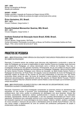 2007 - 2008
Monitor da disciplina de Biologia
Desafio pré-vestibular
09/2007 - 10/2007
Estágio voluntário: Inspeção de Produtos de Origem Animal UFPEL.
Outras informações: Análise de produtos de origem animal [Leite entre outros].
Érico Veríssimo, EV, Brasil.
2011 - 2011
Vínculo: Professor, Carga horária: 3
Escola Estadual Monsenhor Queiroz, MQ, Brasil.
2011 - 2011
Vínculo: Estagiário, Carga horária: 3
Instituto Estadual de Educação Assis Brasil, IEAB, Brasil.
2009 - 2009
Vínculo: Monitor, Carga horária: 16h/Tarde
Outras informações: Participação na excursão ao Museu da Pontifícia Universidade Católica de Porto
Alegre - PUC, como monitor da turma de 5° série.
2011 – 2013 PEDAGOGIA COMO CIÊNCIA DA EDUCAÇÃO? DISCURSOS PRODUZIDOS NO CAMPO
DE SABER DA EDUCAÇÃO
Descrição: O presente estudo visa analisar quais discursos vêm legitimando e produzindo o campo de
saber da Pedagogia que se pauta na legitimidade do saber científico. Busca-se investigar quais discursos
vem constituindo a Pedagogia, um campo denominado como a Ciência da Educação. Para isso, a
investigação divide-se em dois grandes momentos. Primeiramente, faz-se uma análise do discurso sobre
três livros recorrentemente estudados nas licenciaturas em Pedagogia: Pedagogia: ciência da Educação?,
de Selma Garrido Pimenta; Pedagogia como Ciência da Educação, de Maria Amélia Santoro Franco e
Pedagogia da Autonomia, de Paulo Freire. Em seguida, busca-se estudantes do Curso de Pedagogia em
diferentes regiões do Estado do Rio Grande do Sul para problematizar os discursos que vem sendo
produzidos nesse campo de saber. Na busca de responder a esse problema de pesquisa, utiliza-se o
referencial pós-estruturalista, especialmente advindo dos estudos do filósofo Michel Foucault, Friedrich
Nietzsche e Zygmunt Bauman utilizando também autores filiados a essa teorização que enveredam para o
campo educacional.
2010 – 2011 PROFESSOR, ALUNOS E ESCOLA: UMA ANALISE DO (DES)INTERESSE, SUAS
POSSÍVEIS CAUSAS E CONSEQUÊNCIAS.
Descrição: Esperamos com nossa investigação compreender os possíveis motivos do desinteresse dos
estudantes na vida escolar e promover uma conscientização desses. Também, otimizar a relação
professor-aluno, bem como, auxiliar os professores em abordagens com seus discentes. Através dos
conceitos psicanalíticos objetivamos analisar qualitativamente o impacto do estudo nas instituições
escolares, popularizando, através de publicações, o uso dos conceitos demonstrados por Freud e seus
seguidores. Acreditamos que a educação caminha rumo a uma liberação inconsciente do sujeito e que se
faz necessário repensar em novas abordagens de ensino desses. Visamos, também, analisar a aceitação
de novos conceitos e mensurar até que ponto o desinteresse parte do sentido Aluno-Professor, uma vez
que vamos instigar o deslocamento da zona de conforto dos professores participantes do projeto e
problematizar esses resultados.
 