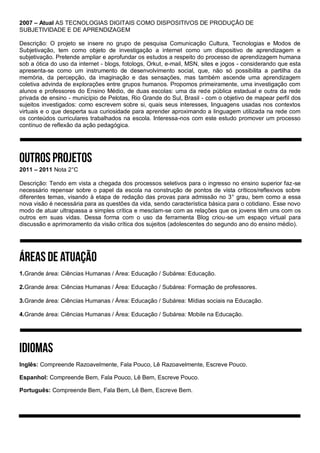 2007 – Atual AS TECNOLOGIAS DIGITAIS COMO DISPOSITIVOS DE PRODUÇÃO DE
SUBJETIVIDADE E DE APRENDIZAGEM
Descrição: O projeto se insere no grupo de pesquisa Comunicação Cultura, Tecnologias e Modos de
Subjetivação, tem como objeto de investigação a internet como um dispositivo de aprendizagem e
subjetivação. Pretende ampliar e aprofundar os estudos a respeito do processo de aprendizagem humana
sob a ótica do uso da internet - blogs, fotologs, Orkut, e-mail, MSN, sites e jogos - considerando que esta
apresenta-se como um instrumento de desenvolvimento social, que, não só possibilita a partilha da
memória, da percepção, da imaginação e das sensações, mas também ascende uma aprendizagem
coletiva advinda de explorações entre grupos humanos. Propomos primeiramente, uma investigação com
alunos e professores do Ensino Médio, de duas escolas: uma da rede pública estadual e outra da rede
privada de ensino - município de Pelotas, Rio Grande do Sul, Brasil - com o objetivo de mapear perfil dos
sujeitos investigados: como escrevem sobre si, quais seus interesses, linguagens usadas nos contextos
virtuais e o que desperta sua curiosidade para aprender aproximando a linguagem utilizada na rede com
os conteúdos curriculares trabalhados na escola. Interessa-nos com este estudo promover um processo
contínuo de reflexão da ação pedagógica.
2011 – 2011 Nota 2°C
Descrição: Tendo em vista a chegada dos processos seletivos para o ingresso no ensino superior faz-se
necessário repensar sobre o papel da escola na construção de pontos de vista críticos/reflexivos sobre
diferentes temas, visando à etapa de redação das provas para admissão no 3° grau, bem como a essa
nova visão é necessária para as questões da vida, sendo característica básica para o cotidiano. Esse novo
modo de atuar ultrapassa a simples crítica e mesclam-se com as relações que os jovens têm uns com os
outros em suas vidas. Dessa forma com o uso da ferramenta Blog criou-se um espaço virtual para
discussão e aprimoramento da visão crítica dos sujeitos (adolescentes do segundo ano do ensino médio).
1.Grande área: Ciências Humanas / Área: Educação / Subárea: Educação.
2.Grande área: Ciências Humanas / Área: Educação / Subárea: Formação de professores.
3.Grande área: Ciências Humanas / Área: Educação / Subárea: Mídias sociais na Educação.
4.Grande área: Ciências Humanas / Área: Educação / Subárea: Mobile na Educação.
Inglês: Compreende Razoavelmente, Fala Pouco, Lê Razoavelmente, Escreve Pouco.
Espanhol: Compreende Bem, Fala Pouco, Lê Bem, Escreve Pouco.
Português: Compreende Bem, Fala Bem, Lê Bem, Escreve Bem.
 