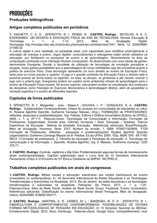 Produções bibliográficas
Artigos completos publicados em periódicos
1. VAGHETTI, C. A. O. ; SPEROTTO, R. I ; PENNA, R. ; CASTRO, Rodrigo. ; BOTELHO, S. S. C.
EXERGAMES: UM DESAFIO À EDUCAÇÃO FÍSICA NA ERA DA TECNOLOGIA. Revista Educação &
Tecnologia, v. 1, p. 1-13, 2013; Meio de divulgação: Digital.
Homepage: http://revistas.utfpr.edu.br/pb/index.php/revedutec-ct/article/view/1547; Série: 12; ISSN/ISBN:
21796122
A cultura digital é uma realidade na sociedade atual, com capacidade para modificar profundamente a
educação de crianças e jovens. Jogos digitais, computacionais e videogames estão sendo utilizados na
educação, por facilitarem os processos de ensino e de aprendizagem. Recentemente na área da
computação conhecida como Interação Homem Computador, foi desenvolvida uma nova classe de games,
denominada Exergame. Devido à faculdade de utilização de tecnologias de emulação perceptiva e
atuação, esses games possibilitam que a aprendizagem de novas habilidades seja tão proveitosa quanto a
prática de exercício físico. Essa tecnologia representa um novo desafio ao ensino de Educação Física,
tanto para os níveis escolar e superior. O jogo é o grande conteúdo da Educação Física e através dele é
possível ensinar de forma lúdica os esportes, as lutas, as danças, as ginásticas e até mesmo ensinar o
jogo com o próprio jogo. Exergames podem ser usados como ambientes virtuais de aprendizagem para o
ensino de Educação Física escolar. No ensino superior, eles podem auxiliar na visualização dos conteúdos
de disciplinas como Fisiologia do Exercício, Biomecânica e Aprendizagem Motora, além de possibilitar a
iniciação esportiva e o ensino de diferentes esportes.
Capítulos de livros publicados
1. SPEROTTO, R. I ; Margarites ; Joao ; Klaser.C ; GOUVEA, L. P. ; GONÇALES, R. A ; CASTRO,
Rodrigo. . Subjetividades Contemporâneas: Vídeos do youtube em comunidades de estudantes no orkut.
In: Rosária Ilgenfritz Sperotto, Gulherme Camargo Massaú. (Org.). FORMAÇÃO de PROFESSORES:
reflexões, pesquisas e problematizações. 1ed. Pelotas: Editora e Gráfica Universitária [Editora da UFPEL],
2009, v. 1, p. 97-111. Palavras-chave: Tecnologias da Comunicação e Informação; Formação de
Professores; Subjetividade. Grande área: Ciências Humanas / Área: Educação / Subárea: Tópicos
Específicos de Educação. Setores de atividade: Educação. Referências adicionais: Brasil/Português;
Meio de divulgação: Impresso; Série: 3707; Número da revisão: 1; ISBN: 9788571925809. F729
Formação de Professores: reflexões , pesquisas e problematizações/ Rosária Ilgenfritz Sperotto
(organizadora); Gulherme Camargo Massaú et al- Pelotas: Ed.da UFPel, 2009. 152p. IBSN: 978 - 85-7192-
580-9 1.Formação de professores. 2. Filosofia da educação.3 Psicologia da educação. 4. Tecnologia da
comunicação e da Informação. I. Sperotto, Rosária Ilgenfrtiz. org. II. Massaú, Guilherme Camargo. CDD
370.71.
2. CASTRO, Rodrigo. Controle, vigilância e Big Data: Problematizando algumas formas de monitoramento
desta contemporaneidade. Capítulo selecionado para o Livro final do VI Seminário Internacional
Pensamento Crítico e VI Encontro do GT Ética e Cidadania da ANPOF. NO PRELO.
Trabalhos completos publicados em anais de congressos
1. CASTRO, Rodrigo. Mídias sociais e educação: subversões dos modos hierárquicos de ensino
universitário no contemporâneo. In: VII Seminário Internacional As Redes Educativas e as Tecnologias:
Transformações e Subversões na Atualidade, 2013, Rio de Janeiro. As redes educativas e as tecnologias:
transformações e subversões na atualidade. Petrópolis: De Petrus, 2013. v. 1. p. 1-20.
Palavras-chave: Sites de Rede Social; Análise de Rede Social; Grupo; Facebook; Ensino Universitário.
Referências adicionais: Classificação do evento: Internacional; Brasil/ Português; Meio de divulgação:
Vários; ISSN/ISBN: 9788561593711.
2. CASTRO, Rodrigo. ; MARTINS, A. R. ; GOMES, M. L. ; BANDEIRA, M. O. R. ; SPEROTTO, R. I .
CIBERCULTURA E COMPORTAMENTOS CONTEMPORÂNEOS: POSSIBILIDADES DE OUTRAS
FORMAS METODOLÓGICAS DE PESQUISA EM EDUCAÇÃO. In: VI Simpósio Nacional da ABCiber.
Entretenimento Digital, 2012, Novo Hamburgo. Palavras-chave: Google Docs; Compartilhamento viral;
 