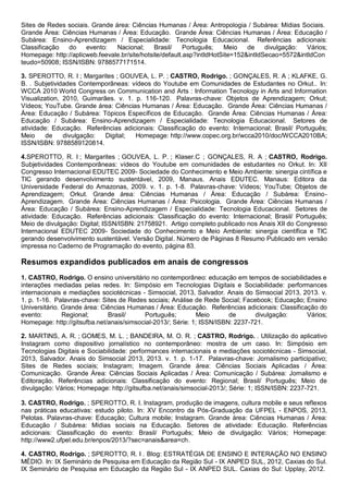 Sites de Redes sociais. Grande área: Ciências Humanas / Área: Antropologia / Subárea: Mídias Sociais.
Grande Área: Ciências Humanas / Área: Educação. Grande Área: Ciências Humanas / Área: Educação /
Subárea: Ensino-Aprendizagem / Especialidade: Tecnologia Educacional. Referências adicionais:
Classificação do evento: Nacional; Brasil/ Português; Meio de divulgação: Vários;
Homepage: http://aplicweb.feevale.br/site/hotsite/default.asp?intIdHotSite=152&intIdSecao=5572&intIdCon
teudo=50908; ISSN/ISBN: 9788577171514.
3. SPEROTTO, R. I ; Margarites ; GOUVEA, L. P. ; CASTRO, Rodrigo. ; GONÇALES, R. A ; KLAFKE, G.
B. . Subjetividades Contemporâneas: vídeos do Youtube em Comunidades de Estudantes no Orkut.. In:
WCCA 2010 World Congress on Communication and Arts : Information Tecnology in Arts and Information
Visualization, 2010, Guimarães. v. 1. p. 116-120. Palavras-chave: Objetos de Aprendizagem; Orkut;
Vídeos; YouTube. Grande área: Ciências Humanas / Área: Educação. Grande Área: Ciências Humanas /
Área: Educação / Subárea: Tópicos Específicos de Educação. Grande Área: Ciências Humanas / Área:
Educação / Subárea: Ensino-Aprendizagem / Especialidade: Tecnologia Educacional. Setores de
atividade: Educação. Referências adicionais: Classificação do evento: Internacional; Brasil/ Português;
Meio de divulgação: Digital; Homepage: http://www.copec.org.br/wcca2010/doc/WCCA2010BA;
ISSN/ISBN: 9788589120814.
4.SPEROTTO, R. I ; Margarites ; GOUVEA, L. P. ; Klaser.C ; GONÇALES, R. A ; CASTRO, Rodrigo.
Subjetividades Contemporâneas: vídeos do Youtube em comunidades de estudantes no Orkut. In: XII
Congresso Internacional EDUTEC 2009- Sociedade do Conhecimento e Meio Ambiente: sinergia cintífica e
TIC gerando desenvolvimento sustentável, 2009, Manaus. Anais EDUTEC. Manaus: Editora da
Universidade Federal do Amazonas, 2009. v. 1. p. 1-8. Palavras-chave: Vídeos; YouTube; Objetos de
Aprendizagem; Orkut. Grande área: Ciências Humanas / Área: Educação / Subárea: Ensino-
Aprendizagem. Grande Área: Ciências Humanas / Área: Psicologia. Grande Área: Ciências Humanas /
Área: Educação / Subárea: Ensino-Aprendizagem / Especialidade: Tecnologia Educacional. Setores de
atividade: Educação. Referências adicionais: Classificação do evento: Internacional; Brasil/ Português;
Meio de divulgação: Digital; ISSN/ISBN: 21758921. Artigo completo publicado nos Anais XII do Congresso
Internacional EDUTEC 2009- Sociedade do Conhecimento e Meio Ambiente: sinergia científica e TIC
gerando desenvolvimento sustentável. Versão Digital. Número de Páginas 8 Resumo Publicado em versão
impressa no Caderno de Programação do evento, página 83.
Resumos expandidos publicados em anais de congressos
1. CASTRO, Rodrigo. O ensino universitário no contemporâneo: educação em tempos de sociabilidades e
interações mediadas pelas redes. In: Simpósio em Tecnologias Digitais e Sociabilidade: performances
internacionais e mediações sociotécnicas - Simsocial, 2013, Salvador. Anais do Simsocial 2013, 2013. v.
1. p. 1-16. Palavras-chave: Sites de Redes sociais; Análise de Rede Social; Facebook; Educação; Ensino
Universitário. Grande área: Ciências Humanas / Área: Educação. Referências adicionais: Classificação do
evento: Regional; Brasil/ Português; Meio de divulgação: Vários;
Homepage: http://gitsufba.net/anais/simsocial-2013/; Série: 1; ISSN/ISBN: 2237-721.
2. MARTINS, A. R. ; GOMES, M. L. ; BANDEIRA, M. O. R. ; CASTRO, Rodrigo. . Utilização do aplicativo
Instagram como dispositivo jornalístico no contemporâneo: mostra de um caso. In: Simpósio em
Tecnologias Digitais e Sociabilidade: performances internacionais e mediações sociotécnicas - Simsocial,
2013, Salvador. Anais do Simsocial 2013, 2013. v. 1. p. 1-17. Palavras-chave: Jornalismo participativo;
Sites de Redes sociais; Instagram; Imagem. Grande área: Ciências Sociais Aplicadas / Área:
Comunicação. Grande Área: Ciências Sociais Aplicadas / Área: Comunicação / Subárea: Jornalismo e
Editoração. Referências adicionais: Classificação do evento: Regional; Brasil/ Português; Meio de
divulgação: Vários; Homepage: http://gitsufba.net/anais/simsocial-2013/; Série: 1; ISSN/ISBN: 2237-721.
3. CASTRO, Rodrigo. ; SPEROTTO, R. I. Instagram, produção de imagens, cultura mobile e seus reflexos
nas práticas educativas: estudo piloto. In: XV Encontro da Pós-Graduação da UFPEL - ENPOS, 2013,
Pelotas. Palavras-chave: Educação; Cultura mobile; Instagram. Grande área: Ciências Humanas / Área:
Educação / Subárea: Mídias sociais na Educação. Setores de atividade: Educação. Referências
adicionais: Classificação do evento: Brasil/ Português; Meio de divulgação: Vários; Homepage:
http://www2.ufpel.edu.br/enpos/2013/?sec=anais&area=ch.
4. CASTRO, Rodrigo. ; SPEROTTO, R. I . Blog: ESTRATÉGIA DE ENSINO E INTERAÇÃO NO ENSINO
MÉDIO. In: IX Seminário de Pesquisa em Educação da Região Sul - IX ANPED SUL, 2012, Caxias do Sul.
IX Seminário de Pesquisa em Educação da Região Sul - IX ANPED SUL. Caxias do Sul: Upplay, 2012.
 