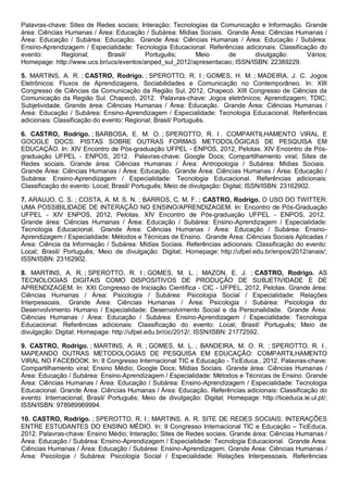 Palavras-chave: Sites de Redes sociais; Interação; Tecnologias da Comunicação e Informação. Grande
área: Ciências Humanas / Área: Educação / Subárea: Mídias Sociais. Grande Área: Ciências Humanas /
Área: Educação / Subárea: Educação. Grande Área: Ciências Humanas / Área: Educação / Subárea:
Ensino-Aprendizagem / Especialidade: Tecnologia Educacional. Referências adicionais: Classificação do
evento: Regional; Brasil/ Português; Meio de divulgação: Vários;
Homepage: http://www.ucs.br/ucs/eventos/anped_sul_2012/apresentacao; ISSN/ISBN: 22389229.
5. MARTINS, A. R. ; CASTRO, Rodrigo. ; SPEROTTO, R. I ; GOMES, H. M. ; MADEIRA, J. C. Jogos
Eletrônicos: Fluxos de Aprendizagens, Sociabilidades e Comunicação no Contemporâneo. In: XIII
Congresso de Ciências da Comunicação da Região Sul, 2012, Chapecó. XIII Congresso de Ciências da
Comunicação da Região Sul. Chapecó, 2012. Palavras-chave: Jogos eletrônicos; Aprendizagem; TDIC;
Subjetividade. Grande área: Ciências Humanas / Área: Educação. Grande Área: Ciências Humanas /
Área: Educação / Subárea: Ensino-Aprendizagem / Especialidade: Tecnologia Educacional. Referências
adicionais: Classificação do evento: Regional; Brasil/ Português.
6. CASTRO, Rodrigo. ; BARBOSA, E. M. O. ; SPEROTTO, R. I . COMPARTILHAMENTO VIRAL E
GOOGLE DOCS: PISTAS SOBRE OUTRAS FORMAS METODOLÓGICAS DE PESQUISA EM
EDUCAÇÃO. In: XIV Encontro de Pós-graduação UFPEL - ENPOS, 2012, Pelotas. XIV Encontro de Pós-
graduação UFPEL - ENPOS, 2012. Palavras-chave: Google Docs; Compartilhamento viral; Sites de
Redes sociais. Grande área: Ciências Humanas / Área: Antropologia / Subárea: Mídias Sociais.
Grande Área: Ciências Humanas / Área: Educação. Grande Área: Ciências Humanas / Área: Educação /
Subárea: Ensino-Aprendizagem / Especialidade: Tecnologia Educacional. Referências adicionais:
Classificação do evento: Local; Brasil/ Português; Meio de divulgação: Digital; ISSN/ISBN: 23162902.
7. ARAUJO, C. S. ; COSTA, A. M. S. N. ; BARROS, C. M. F. ; CASTRO, Rodrigo. O USO DO TWITTER:
UMA POSSIBILIDADE DE INTERAÇÃO NO ENSINO/APRENDIZAGEM. In: Encontro de Pós-Graduação
UFPEL - XIV ENPOS, 2012, Pelotas. XIV Encontro de Pós-graduação UFPEL - ENPOS, 2012.
Grande área: Ciências Humanas / Área: Educação / Subárea: Ensino-Aprendizagem / Especialidade:
Tecnologia Educacional. Grande Área: Ciências Humanas / Área: Educação / Subárea: Ensino-
Aprendizagem / Especialidade: Métodos e Técnicas de Ensino. Grande Área: Ciências Sociais Aplicadas /
Área: Ciência da Informação / Subárea: Mídias Sociais. Referências adicionais: Classificação do evento:
Local; Brasil/ Português; Meio de divulgação: Digital; Homepage: http://ufpel.edu.br/enpos/2012/anais/;
ISSN/ISBN: 23162902.
8. MARTINS, A. R. ; SPEROTTO, R. I ; GOMES, M. L. ; MAZON, E. J. ; CASTRO, Rodrigo. AS
TECNOLOGIAS DIGITAIS COMO DISPOSITIVOS DE PRODUÇÃO DE SUBJETIVIDADE E DE
APRENDIZAGEM. In: XXI Congresso de Iniciação Científica - CIC - UFPEL, 2012, Pelotas. Grande área:
Ciências Humanas / Área: Psicologia / Subárea: Psicologia Social / Especialidade: Relações
Interpessoais. Grande Área: Ciências Humanas / Área: Psicologia / Subárea: Psicologia do
Desenvolvimento Humano / Especialidade: Desenvolvimento Social e da Personalidade. Grande Área:
Ciências Humanas / Área: Educação / Subárea: Ensino-Aprendizagem / Especialidade: Tecnologia
Educacional. Referências adicionais: Classificação do evento: Local; Brasil/ Português; Meio de
divulgação: Digital; Homepage: http://ufpel.edu.br/cic/2012/; ISSN/ISBN: 21772592.
9. CASTRO, Rodrigo. ; MARTINS, A. R. ; GOMES, M. L. ; BANDEIRA, M. O. R. ; SPEROTTO, R. I .
MAPEANDO OUTRAS METODOLOGIAS DE PESQUISA EM EDUCAÇÃO: COMPARTILHAMENTO
VIRAL NO FACEBOOK. In: II Congresso Internacional TIC e Educação - TicEduca., 2012. Palavras-chave:
Compartilhamento viral; Ensino Médio; Google Docs; Mídias Sociais. Grande área: Ciências Humanas /
Área: Educação / Subárea: Ensino-Aprendizagem / Especialidade: Métodos e Técnicas de Ensino. Grande
Área: Ciências Humanas / Área: Educação / Subárea: Ensino-Aprendizagem / Especialidade: Tecnologia
Educacional. Grande Área: Ciências Humanas / Área: Educação. Referências adicionais: Classificação do
evento: Internacional; Brasil/ Português; Meio de divulgação: Digital; Homepage: http://ticeduca.ie.ul.pt/;
ISSN/ISBN: 978989969994.
10. CASTRO, Rodrigo. ; SPEROTTO, R. I ; MARTINS, A. R. SITE DE REDES SOCIAIS: INTERAÇÕES
ENTRE ESTUDANTES DO ENSINO MÉDIO. In: II Congresso Internacional TIC e Educação – TicEduca,
2012. Palavras-chave: Ensino Médio; Interação; Sites de Redes sociais. Grande área: Ciências Humanas /
Área: Educação / Subárea: Ensino-Aprendizagem / Especialidade: Tecnologia Educacional. Grande Área:
Ciências Humanas / Área: Educação / Subárea: Ensino-Aprendizagem. Grande Área: Ciências Humanas /
Área: Psicologia / Subárea: Psicologia Social / Especialidade: Relações Interpessoais. Referências
 
