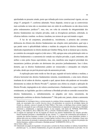 99
aprofundada no presente estudo, posto que refutada pelo texto constitucional vigente, em seu
artigo 5º, parágrafo 1º, conforme adiantado. Nesse diapasão, extrai-se que as controvérsias
mais acirradas no tema não se encontram mais em redor do acolhimento ou não dessa teoria
pelos ordenamentos jurídicos181
, mas, sim, em volta da extensão da obrigatoriedade dos
direitos fundamentais nas relações privadas, onde as divergências pertinem, sobretudo, às
eficácias indireta e mediata ou direta e imediata, nos termos do que será tratado a seguir.
À luz de tal conjuntura, procedendo-se, inicialmente, à primeira das correntes
defensoras da eficácia dos direitos fundamentais nas relações entre particulares, qual seja a
que pende rumo à aplicabilidade indireta e mediata da categoria de direitos fundamentais,
idealizada originalmente no direito alemão por Günther Dürig, há de se destacar que a mesma,
ao contrário da concepção negativa (vide nota n. 180), apregoa uma certa polarização entre os
direitos fundamentais e a autonomia de vontade nas relações privadas, a qual, entretanto, não
atribui a estes polos forças equivalentes, mas, sim, manifesta uma inegável prioridade dos
mecanismos jurídicos privados em detrimento dos preceitos jusfundamentais. Isso é dizer,
destarte, que os direitos fundamentais podem ser renunciados e ameaçados em relações
privadas, desde que em prol da preservação da autonomia privada.
A explicação para tanto reside no fato de que, segundo tal teoria indireta e mediata, a
eficácia horizontal dos direitos fundamentais remonta, resumidamente, a uma mera eficácia
irradiante de tal ordem de direitos, segundo a qual, apesar destes não poderem ser invocados
diretamente na ordem do Direito Privado182
, espraiam seus efeitos na criação e aplicação do
Direito Privado, impingindo-os de valores constitucionais e fundamentais, o que é incumbido,
notadamente, ao legislador, que deve conformar a liberdade privada ao conteúdo essencial dos
direitos fundamentais, e, subsidiariamente, ao julgador, por meio, unicamente, da
interpretação conforme os direitos fundamentais183
. Não pode este, jamais, afastar a autonomia
fundamentais se restringem única e exclusivamente às condutas ilícitas emanadas dos Poderes Públicos ou,
ainda, em associação com a public function theory, de particulares no exercício de atividades típicas do
Estado ou, ademais, conexas à atuação do Poder Público. Para tanto, os ideólogos dessa corrente negativa
partem da concepção de que a afirmação dos direitos fundamentais no segmento privado arrisca a liberdade
contratual e, notadamente, a segurança jurídica. A esse respeito, vide lições de: NOWAK; ROTUNDA,
2008, p. 190; SARLET, 2012; UBILLOS, 1997, p. 278/283; VENEGAS GRAU, 2004, p. 229.
181 A respeito da superação da tese da negação de eficácia aos direitos fundamentais nas relações privadas,
Daniel Sarmento proclama o entendimento de que, mesmo “"[...] apesar das contestações pós-modernas, a
extensão dos direitos humanos à ordem civil é algo que já se incorporou ao nosso patrimônio jurídico, e
abdicar dela seria um evidente retrocesso. Cumpre apenas verificar como se dá esta vinculação e traçar seus
limites, decorrentes da proteção à autonomia privada, para conjurar o perigo de, a pretexto de proteção dos
direitos humanos, acabar-se asfixiando a liberdade pessoal” (SARMENTO, 2010. p. 47).
182 In VALE, 2004. p. 143.
183 Adentrando nos papeis do legislador e do juiz para a corrente da eficácia mediata ou indireta, Konrad Hesse
proclama que: “[...] os direitos fundamentais, em geral, não podem vincular diretamente os privados. Ter em
 