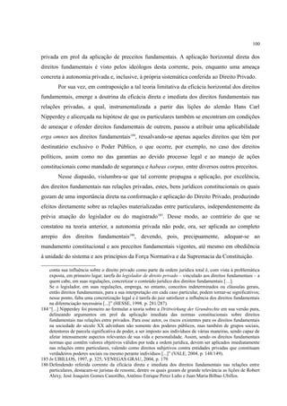 100
privada em prol da aplicação de preceitos fundamentais. A aplicação horizontal direta dos
direitos fundamentais é visto pelos ideólogos desta corrente, pois, enquanto uma ameaça
concreta à autonomia privada e, inclusive, à própria sistemática conferida ao Direito Privado.
Por sua vez, em contraposição a tal teoria limitativa da eficácia horizontal dos direitos
fundamentais, emerge a doutrina da eficácia direta e imediata dos direitos fundamentais nas
relações privadas, a qual, instrumentalizada a partir das lições do alemão Hans Carl
Nipperdey e alicerçada na hipótese de que os particulares também se encontram em condições
de ameaçar e ofender direitos fundamentais de outrem, passou a atribuir uma aplicabilidade
erga omnes aos direitos fundamentais184
, ressalvando-se apenas aqueles direitos que têm por
destinatário exclusivo o Poder Público, o que ocorre, por exemplo, no caso dos direitos
políticos, assim como no das garantias ao devido processo legal e ao manejo de ações
constitucionais como mandado de segurança e habeas corpus, entre diversos outros preceitos.
Nesse diapasão, vislumbra-se que tal corrente propugna a aplicação, por excelência,
dos direitos fundamentais nas relações privadas, estes, bens jurídicos constitucionais os quais
gozam de uma importância direta na conformação e aplicação do Direito Privado, produzindo
efeitos diretamente sobre as relações materializadas entre particulares, independentemente da
prévia atuação do legislador ou do magistrado185
. Desse modo, ao contrário do que se
constatou na teoria anterior, a autonomia privada não pode, ora, ser aplicada ao completo
arrepio dos direitos fundamentais186
, devendo, pois, precipuamente, adequar-se ao
mandamento constitucional e aos preceitos fundamentais vigentes, até mesmo em obediência
à unidade do sistema e aos princípios da Força Normativa e da Supremacia da Constituição.
conta sua influência sobre o direito privado como parte da ordem jurídica total é, com vista à problemática
exposta, em primeiro lugar, tarefa do legislador de direito privado – vinculado aos direitos fundamentais – a
quem cabe, em suas regulações, concretizar o conteúdo jurídico dos direitos fundamentais […].
Se o legislador, em suas regulações, emprega, no entanto, conceitos indeterminados ou cláusulas gerais,
então direitos fundamentais, para a sua interpretação em cada caso particular, podem tornar-se significativos;
nesse ponto, falta uma concretização legal e é tarefa do juiz satisfazer a influência dos direitos fundamentais
na diferenciação necessária [...]” (HESSE, 1998. p. 281/287).
184 “[...] Nipperdey foi pioneiro ao formular a teoria sobre a Drittwirkung der Grundrechte em sua versão pura,
delineando argumentos em prol da aplicação imediata das normas constitucionais sobre direitos
fundamentais nas relações entre privados. Para esse autor, os riscos existentes para os direitos fundamentais
na sociedade do século XX advinham não somente dos poderes públicos, mas também de grupos sociais,
detentores de parcela significativa de poder, a ser imposto aos indivíduos de várias maneiras, sendo capaz de
afetar intensamente aspectos relevantes de sua vida e personalidade. Assim, sendo os direitos fundamentais
normas que contêm valores objetivos válidos por toda a ordem jurídica, devem ser aplicados imediatamente
nas relações entre particulares, valendo como direitos subjetivos contra entidades privadas que constituam
verdadeiros poderes sociais ou mesmo perante indivíduos [...]” (VALE, 2004. p. 148/149).
185 In UBILLOS, 1997, p. 325; VENEGAS GRAU, 2004, p. 179.
186 Defendendo referida corrente da eficácia direta e imediata dos direitos fundamentais nas relações entre
particulares, destacam-se juristas de renome, dentre os quais gozam de grande relevância as lições de Robert
Alexy, José Joaquim Gomes Canotilho, Antônio Enrique Perez Luno e Juan Maria Bilbao Ubillos.
 