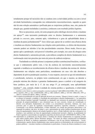 102
notadamente porque tal raciocínio não se coaduna com a criatividade jurídica ou com a novel
atividade hermenêutica consagradas nos ordenamentos neoconstitucionais, segundo as quais
não há uma solução automática e prefixada para as conjecturas jurídicas, mas, sim, pautas de
atuação que, quando trasladadas à casuística, conduzem a um resultado jurídico legítimo.
Deve-se preconizar, assim, tal como proposto pelos ideólogos da teria direta e imediata
em apreço189
, uma necessária ponderação entre os direitos fundamentais e a autonomia
privada in concreto, para, somente após, vislumbrar-se o grau de aplicabilidade direta e
imediata da pauta jusfundamental190
. Isso é dizer que, apesar de se conferir uma eficácia direta
e imediata aos direitos fundamentais nas relações entre particulares, os efeitos daí decorrentes
somente podem ser aferidos à luz das peculiaridades concretas. Desse modo, frise-se que,
apenas após a ponderação, será possível vislumbrar, por exemplo, nos casos de choques entre
direito fundamental e autonomia privada, a prevalência completa do direito fundamental ou a
conformação entre tais preceitos por meio de juízos de cedência recíproca.
Trasladando-se referido prisma à conjuntura jurídico-constitucional brasileira, verifica-
se que o ordenamento pátrio vem, à luz da essência do movimento neoconstitucional,
seguindo a tendência ao reconhecimento da eficácia direta e imediata das normas de direitos
fundamentais nas relações entre particulares, notadamente em seus viés não absoluto e
dependente de prévia ponderação casuística. A esse respeito, assevere-se que tal entendimento
é corroborado, inclusive, no próprio texto constitucional, eis que o mesmo, ao denotar a
proteção máxima dos direitos e garantias fundamentais, passa a conferir a tal categoria de
bens jurídicos, por meio do § 1º, de seu artigo 5º, já esmiuçado, uma aplicabilidade
imediata191
, esta, contudo, aliada à unidade do sistema jurídico e, igualmente, à relatividade
también a otros bienes o valores protegidos constitucionalmente” (QUADRA-SALCEDO, 1981. p. 60).
189 In ALEXY, 1997, p. 522; CANOTILHO, 1993, p. 600; SARLET, 2000, p. 143/144; UBILLOS, 1997, p.
360/371; VENEGAS GRAU, 2004, p. 184/202.
190 A respeito da ponderação em sede de aplicação da teoria em comento: “Quanto à forma (o modo, o 'como ) e
ao alcance (a extensão, a medida), a vinculação dos particulares a direitos fundamentais [...] se materializa
como eficácia imediata 'matizada' ('modulada' ou 'graduada') por estruturas de ponderação (ordenadas no
princípio da proporcionaldidade e seus elementos) que, no caso concreto, tomam em consideração os
direitos e/ou princípios fundamentais em colisão e as circunstâncias relevantes. Ademais, nos casos
concretos para os quais há regulação (concretização) legislativa específica suficiente e conforme à
Constituição e aos direitos fundamentais, o Poder Judiciário, em virtude dos princípios democrático e da
separação de poderes, não deve, de plano e sem a apresentação de razões jurídico-constitucionais de peso
(ônus de argumentação), afastar-se da solução legislativa, isto é, o Poder Judiciário não deve sobrepor-se, de
imediato e sem satisfazer um ônus de argumentação constitucional racional e objetiva, às ponderações do
Poder Legislativo concretizadas em regulações específicas de direito privado” (STEINMETZ, 2004. p. 296).
191 Adentrando no acolhimento da eficácia direta e imediata dos direitos fundamentais no segmento privado
pela ordem jurídica pátria, Wilson Steinmetz apregoa: “No marco da ordem constitucional da República
Federativa do Brasil, os melhores argumentos corroboram a tese de que direitos fundamentais – exceto,
evidentemente, aqueles direitos fundamentais cujos sujeitos passivos ou destinatários são exclusivamente os
poderes públicos – vinculam imediata ou diretamente os particulares. A teoria da eficácia imediata (i) é uma
 
