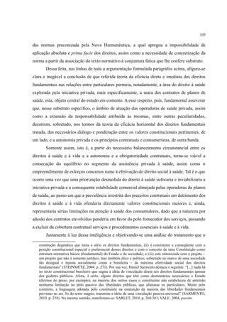 103
das normas preconizada pela Nova Hermenêutica, a qual apregoa a impossibilidade de
aplicação absoluta e prima facie dos direitos, assim como a necessidade de concretização da
norma a partir da associação do texto normativo à conjuntura fática que lhe confere substrato.
Dessa feita, nas linhas de toda a argumentação formulada parágrafos acima, afigura-se
clara e inegável a conclusão de que referida teoria da eficácia direta e imediata dos direitos
fundamentais nas relações entre particulares permeia, notadamente, a área do direito à saúde
explorada pela iniciativa privada, mais especificamente, a seara dos contratos de planos de
saúde, esta, objeto central do estudo em comento. A esse respeito, pois, fundamental asseverar
que, nesse substrato específico, o âmbito de atuação das operadoras de saúde privada, assim
como a extensão da responsabilidade atribuída às mesmas, entre outras peculiaridades,
decorrem, sobretudo, nos termos da teoria da eficácia horizontal dos direitos fundamentais
tratada, dos necessários diálogo e ponderação entre os valores constitucionais pertinentes, de
um lado, e a autonomia privada e os princípios contratuais e consumeristas, de outra banda.
Somente assim, isto é, a partir do necessário balanceamento circunstancial entre os
direitos à saúde e à vida e a autonomia e a obrigatoriedade contratuais, torna-se viável a
consecução do equilíbrio no segmento da assistência privada à saúde, assim como o
empreendimento de esforços concretos rumo à efetivação do direito social à saúde. Tal é o que
ocorre uma vez que uma priorização desmedida do direito à saúde sufocaria e inviabilizaria a
iniciativa privada e a consequente estabilidade comercial almejada pelas operadoras de planos
de saúde, ao passo em que a prevalência irrestrita dos preceitos contratuais em detrimento dos
direitos à saúde e à vida ofenderia diretamente valores constitucionais maiores e, ainda,
representaria sérias limitações na atenção à saúde dos consumidores, dado que a natureza por
adesão dos contratos envolvidos penderia em favor do polo fornecedor dos serviços, passando
a excluir da cobertura contratual serviços e procedimentos essenciais à saúde e à vida.
Justamente à luz dessa inteligência e objetivando-se uma análise do tratamento que o
construção dogmática que toma a sério os direitos fundamentais, (ii) é consistente e conseqüente com a
posição constitucional especial e preferencial desses direitos e com o conceito de uma Constituição como
estrutura normativa básica (fundamental) do Estado e da sociedade, e (iii) está sintonizada com o projeto –
um projeto que não é somente jurídico, mas também ético e político, sobretudo no marco de uma sociedade
tão desigual e injusta socialmente como a brasileira – de máxima efetividade social dos direitos
fundamentais” (STEINMETZ, 2004. p. 271). Por sua vez, Daniel Sarmento destaca o seguinte: “[...] nada há
no texto constitucional brasileiro que sugira a idéia de vinculação direta aos direitos fundamentais apenas
dos poderes públicos. Afora, é certo, alguns direitos que têm como destinatários necessários o Estado
(direitos do preso, por exemplo), na maioria dos outros casos o constituinte não estabeleceu de antemão
nenhuma limitação no pólo passivo das liberdades públicas, que afastasse os particulares. Muito pelo
contrário, a linguagem adotada pelo constituinte na estatuição da maioria das liberdades fundamentais
previstas no art. 5o do texto magno, transmite a idéia de uma vinculação passiva universal” (SARMENTO,
2010. p. 238). No mesmo sentido, manifestam-se: SARLET, 2010, p. 268/381; VALE, 2004, passim.
 