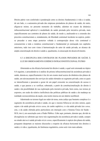 104
Direito pátrio vem conferindo à ponderação entre os direitos fundamentais à vida e à saúde,
de um lado, e a autonomia privada das empresas prestadoras de planos de saúde, de outro,
afigura-se mister, no presente momento do trabalho, adentrar no exame da dinâmica
infraconstitucional aplicável à modalidade da saúde prestada pela iniciativa privada, mais
especificamente aos contratos de planos de saúde, de modo a, analisando-se a extensão dos
preceitos constitucionais e, notadamente, da liberdade contratual incidente na espécie, poder-
se proceder a uma etapa posterior voltada à contraposição desse viés contratual e
consumerista a toda a temática constitucional e fundamental já esmiuçada nos capítulos
anteriores, tudo isso com vistas à harmonização do setor de saúde privada, ao alcance da
ampla concretização do direito à saúde e, igualmente, à consecução do desenvolvimento.
4.3 A DISCIPLINA DOS CONTRATOS DE PLANOS PRIVADOS DE SAÚDE À
LUZ DO ORDENAMENTO JURÍDICO INFRACONSTITUCIONAL PÁTRIO
Abstraindo-se da eficácia horizontal do direito à saúde, a qual será retomada no tópico
4.4 seguinte, e procedendo-se à análise do prisma infraconstitucional da assistência privada à
saúde, denota-se, especificamente à luz de um exame atual acerca da dinâmica dos planos de
saúde, um alavancamento dos serviços de saúde ofertados no segmento privado, estes os quais
se intensificaram e passaram a gozar de um papel crescente na concretização do acesso à
saúde, o que passou a se verificar, sobretudo, a partir da constitucionalização do direito à
saúde e da possibilidade de sua exploração pela iniciativa privada, bem como, nos termos já
expostos, em razão da relativa ineficiência das políticas públicas de saúde e da mudança na
realidade socioeconômica da nação, esta recém imersa em um ideário neoliberal.
Adentrando no terreno legal em redor do tema, resta cediço que bastante complexo é o
segmento da assistência privada à saúde, eis que o mesmo bifurca-se em dois setores, quais
sejam o da saúde privada stricto sensu, de cunho supletivo, e o da saúde privada lato sensu,
este, o da saúde ofertada pelos particulares em interação com o Sistema Único de Saúde –
SUS, isto é, em associação com o Poder Público. Cabe aqui, portanto, denotar que, devido às
divergências no substrato que move tais segmentações da assistência privada à saúde, cumpre
ao estudo ater-se à saúde privada stricto sensu, especificamente à espécie dos planos de saúde,
porquanto despertam as maiores discussões a respeito da eficácia horizontal dos direitos à
saúde e à vida e, igualmente, do fenômeno regulatório, como será visto mais adiante.
 