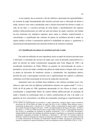 105
A esse respeito, faz-se essencial, a fim de viabilizar a apreciação da responsabilidade e
da extensão do papel desempenhado pela iniciativa privada rumo à efetivação do direito à
saúde, inclusive com vistas à ponderação entre a eficácia horizontal dos direitos à saúde e à
vida, de um lado, e a iniciativa privada, de outra banda, o aprofundamento dos aspectos
jurídicos infraconstitucionais em redor da seara dos planos de saúde, conforme será tratado
em três momentos nos subtópicos seguintes, quais sejam os voltados, respectivamente: à
conceituação e à qualificação dos contratos de planos de assistência privada à saúde; ao
regime jurídico civilista e consumerista aplicável à modalidade em apreço; e, igualmente, à
autonomia privada legitimadora das cláusulas limitativas de cobertura contratual.
4.3.1 Qualificação dos planos de assistência privada à saúde
Em razão da atribuição de uma importância maior ao papel da iniciativa privada rumo
à efetivação e à prestação dos serviços de saúde, que, como já denotado, potencializou-se a
partir do advento da ordem constitucional inaugurada pela Carta Magna de 1988 e da
reconhecida insuficiência do Poder Público na garantia da universalização do acesso a
prestações e serviços de saúde, a temática dos planos de saúde passou a integrar cada vez mais
as pautas de discussões de estudiosos, juristas e, notadamente, dos legisladores pátrios,
advindo daí, pois, a preocupação crescente com a regulamentação das espécies e coberturas
contratuais envolvidas na prestação de serviços de saúde pelo ente privado.
Justamente como um resultado dessa tendência e dos esforços envidados nesse viés,
editou-se, após uma série de diplomas embrionários atinentes aos seguros-saúde192
, a Lei n.
9.656, de 03 de junho de 1998, igualmente denominada Lei dos Planos de Saúde, a qual,
considerando a complexidade dentro do sistema híbrido público-privado de prestação da
saúde e focando na conformação entre os valores constitucionais da vida e da saúde e as
garantias da livre concorrência e da defesa do consumidor, encarrega-se, especificamente, de
192 No âmbito da regulamentação da assistência à saúde suplementar, emergem alguns corpos normativos
precursores da Lei dos Planos de Saúde, aos quais não deve se ater o trabalho. Basta destacar, assim, a
enumeração de alguns deles: o Decreto-Lei n. 73/1966, voltado à normatização do seguro-saúde e à criação
do Conselho Nacional de Seguros Privados – CNSP e da Superintendência de Seguros Privados – SUSEP; a
Resolução n. 11/1976, do CNSP, prescrevendo ao seguro-saúde, exclusivamente, a intermediação financeira
dos serviços ou modalidade de reembolso de despesas assistenciais; a Lei n. 6.839/1980, direcionada à
obrigatoriedade de registro das entidades de medicina de grupo e seguradoras a se registrarem nos órgãos de
fiscalização competentes (Conselhos de Medicina); a Resolução n. 1.401/1993, do Conselho Federal de
Medicina, criadora da obrigação das empresas de garantirem atendimento a todas as enfermidades previstas
no Código Internacional de Doenças, da Organização Mundial de Saúde, sob pena de cancelamento de
registro ou imposição de sanções disciplinares contra seus dirigentes técnicos (GREGORI, 2010. p. 33/34).
 