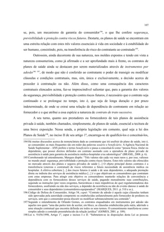 107
se, pois, um mecanismo de garantia do consumidor194
, o que lhe confere segurança,
previsibilidade e proteção contra riscos futuros. Destarte, os planos de saúde se encontram em
uma estreita relação com estes três valores essenciais à vida em sociedade e à estabilidade do
ser humano, consistindo, pois, na transferência do risco do contratante ao contratado195
.
Outrossim, ainda decorrente de sua natureza, nos moldes expostos e tendo em vista a
natureza consumerista, como já afirmado e a ser aprofundado mais à frente, os contratos de
planos de saúde ainda se destacam por serem materializados através de instrumentos por
adesão196 197
, de modo que não é conferido ao contratante o poder de transigir ou modificar
cláusulas e condições contratuais, mas, sim, única e exclusivamente, a decisão acerca de
proceder à contratação ou não. Além disso, como uma consequência dos caracteres
contratuais elencados acima, faz-se imprescindível salientar que, para a garantia dos valores
da segurança, previsibilidade e proteção contra riscos futuros, é necessário que o contrato seja
continuado e se prolongue no tempo, isto é, que seja de longa duração e por prazo
indeterminado, de onde se extrai uma relação de dependência do contratante em relação ao
fornecedor e o que atribui a essa espécie a natureza de contrato de trato sucessivo.
A seu turno, quanto aos prestadores ou fornecedores de tais planos de assistência
privada à saúde, também chamados, simplesmente, de planos de saúde, essencial a tecitura de
uma breve exposição. Nessa senda, a própria legislação em comento, qual seja a lei dos
Planos de Saúde198
, no inciso II de seu artigo 1º, encarrega-se de qualificá-los e conceituá-los,
194 Há muitas discussões acerca da nomenclatura dada ao contratante que irá usufruir do plano de saúde, isto é,
ao consumidor; as mais frequentes são em redor das palavras usuário e beneficiário. A Agência Nacional de
Saúde Suplementar – ANS prefere o termo beneficiário e passa a conceituá-lo como “pessoa física, titular ou
dependente, que possui direitos definidos em contrato assinado com a operadora de plano privado de
assistência à saúde para garantia da assistência médico-hospitalar e/ou odontológica” (BRASIL, 2008. p. 6).
195 Corroborando tal entendimento, Marques dispõe: “Três valores são cada vez mais raros e, por isso, valiosos
no mundo atual: segurança, previsibilidade e proteção contra riscos futuros. Estes três valores são oferecidos
no mercado através dos planos e seguros privados de saúde [...] O objeto principal destes contratos é a
transferência (onerosa e contratual) de riscos referentes a futura necessidade de assistência médica ou
hospitalar. A efetiva cobertura [...] dos riscos futuros à saúde e de seus dependentes, a adequada prestação
direta ou indireta dos serviços de assistência médica [...] é o que objetivam os consumidores que contratam
com estas empresas. Para atingir este objetivo os consumidores manterão relações de conveniência e
dependência com os fornecedores desses serviços de saúde, pagando mensalmente suas contribuições,
seguindo as instruções (por vezes exigentes, burocráticas e mais impeditivas do que) regulamentadoras dos
fornecedores, usufruindo ou não dos serviços, a depender da ocorrência ou não do evento danoso à saúde do
consumidor e seus dependentes (consumidores-equiparados)” (MARQUES, 2011. p. 510 e ss.),
196 Código de Defesa do Consumidor, Artigo 54, caput: “Contrato de adesão é aquele cujas cláusulas tenham
sido aprovadas pela autoridade competente ou estabelecidas unilateralmente pelo fornecedor de produtos ou
serviços, sem que o consumidor possa discutir ou modificar substancialmente seu conteúdo”.
197 Segundo o entendimento de Orlando Gomes, os contratos enquadrados em instrumentos por adesão são
aqueles nos quais “uma das partes tem de aceitar, em bloco, as cláusulas estabelecidas pela outra, aderindo a
uma situação contratual que encontra definida em todos os seus termos. O consentimento manifesta-se como
simples adesão a conteúdo preestabelecido da relação jurídica” (GOMES, 2001. p. 109).
198 Lei n. 9.656/1998, Artigo 1º, caput e incisos I e II: “Submetem-se às disposições desta Lei as pessoas
 