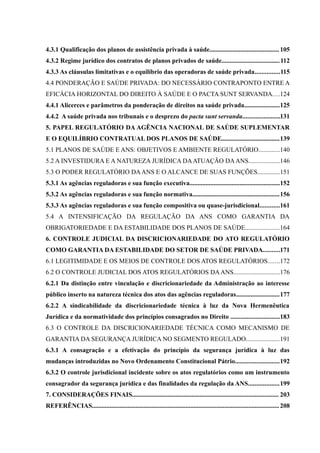4.3.1 Qualificação dos planos de assistência privada à saúde........................................... 105
4.3.2 Regime jurídico dos contratos de planos privados de saúde....................................112
4.3.3 As cláusulas limitativas e o equilíbrio das operadoras de saúde privada...............115
4.4 PONDERAÇÃO E SAÚDE PRIVADA: DO NECESSÁRIO CONTRAPONTO ENTRE A
EFICÁCIA HORIZONTAL DO DIREITO À SAÚDE E O PACTA SUNT SERVANDA....124
4.4.1 Alicerces e parâmetros da ponderação de direitos na saúde privada......................125
4.4.2 A saúde privada nos tribunais e o desprezo do pacta sunt servanda.......................131
5. PAPEL REGULATÓRIO DA AGÊNCIA NACIONAL DE SAÚDE SUPLEMENTAR
E O EQUILÍBRIO CONTRATUAL DOS PLANOS DE SAÚDE....................................139
5.1 PLANOS DE SAÚDE E ANS: OBJETIVOS E AMBIENTE REGULATÓRIO.............140
5.2 A INVESTIDURA E A NATUREZA JURÍDICA DAATUAÇÃO DAANS...................146
5.3 O PODER REGULATÓRIO DAANS E O ALCANCE DE SUAS FUNÇÕES..............151
5.3.1 As agências reguladoras e sua função executiva........................................................152
5.3.2 As agências reguladoras e sua função normativa......................................................156
5.3.3 As agências reguladoras e sua função compositiva ou quase-jurisdicional............161
5.4 A INTENSIFICAÇÃO DA REGULAÇÃO DA ANS COMO GARANTIA DA
OBRIGATORIEDADE E DA ESTABILIDADE DOS PLANOS DE SAÚDE.....................164
6. CONTROLE JUDICIAL DA DISCRICIONARIEDADE DO ATO REGULATÓRIO
COMO GARANTIA DA ESTABILIDADE DO SETOR DE SAÚDE PRIVADA..........171
6.1 LEGITIMIDADE E OS MEIOS DE CONTROLE DOS ATOS REGULATÓRIOS.......172
6.2 O CONTROLE JUDICIAL DOS ATOS REGULATÓRIOS DAANS............................176
6.2.1 Da distinção entre vinculação e discricionariedade da Administração ao interesse
público inserto na natureza técnica dos atos das agências reguladoras...........................177
6.2.2 A sindicabilidade da discricionariedade técnica à luz da Nova Hermenêutica
Jurídica e da normatividade dos princípios consagrados no Direito ..............................183
6.3 O CONTROLE DA DISCRICIONARIEDADE TÉCNICA COMO MECANISMO DE
GARANTIA DA SEGURANÇA JURÍDICA NO SEGMENTO REGULADO.....................191
6.3.1 A consagração e a efetivação do princípio da segurança jurídica à luz das
mudanças introduzidas no Novo Ordenamento Constitucional Pátrio...........................192
6.3.2 O controle jurisdicional incidente sobre os atos regulatórios como um instrumento
consagrador da segurança jurídica e das finalidades da regulação da ANS...................199
7. CONSIDERAÇÕES FINAIS........................................................................................... 203
REFERÊNCIAS....................................................................................................................208
 