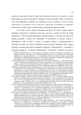 108
momento em que passa a tratar da figura das operadoras de planos de assistência à saúde,
denominação que será recorrentemente utilizada ao longo do presente estudo. Arrimando-se
nisso, tais modalidades contratuais são ofertadas por pessoas jurídicas de direito privado
organizadas em sociedades civis ou comerciais, cooperativas ou entidades de autogestão,
devendo estar voltadas, direta e especificamente, à prestação dos planos de saúde.
À luz desse conceito legal de operadoras de planos de saúde, a própria agência
reguladora responsável e competente nessa área, qual seja a Agência Nacional de Saúde
Suplementar – ANS, consoante será tratado no capítulo seguinte, vai bastante mais além nesta
questão, passando a elencar oito modalidades de prestadores de serviços médicos e
odontológicos, todas as quais se voltam à assistência médica e, consequentemente, à
efetivação da saúde, nos termos do hibridismo constitucional já explicitado. São as figuras
societárias elencadas pela agência reguladora competente: Administradora199
; Autogestão200
;
Cooperativa Médica201
; Cooperativa Odontológica202
; Filantropia203
; Medicina de grupo204
;
jurídicas de direito privado que operam planos de assistência à saúde, sem prejuízo do cumprimento da
legislação específica que rege a sua atividade, adotando-se, para fins de aplicação das normas aqui
estabelecidas, as seguintes definições: […] II - Operadora de Plano de Assistência à Saúde: pessoa jurídica
constituída sob a modalidade de sociedade civil ou comercial, cooperativa, ou entidade de autogestão, que
opere produto, serviço ou contrato de que trata o inciso I deste artigo; [...]”.
199 Em conformidade com o entendimento da Agência Nacional de Saúde Suplementar – ANS, Administradora
é aquela “Empresa que administra planos de saúde, sem assumir o risco decorrente da operação desses
planos, e que se priva de rede prestadora de serviços” (BRASIL, 2012. p. 17). Segundo dados de dezembro
de 2013, da ANS, representam atualmente 7,28% das operadoras de saúde atuantes (BRASIL, 2014, p. 14).
200 Segundo a Agência Nacional de Saúde Suplementar – ANS, Autogestão é a “[...] entidade que opera serviços
de assistência à saúde ou empresa que se responsabiliza pelo plano privado de assistência à saúde destinado,
exclusivamente, a oferecer cobertura aos empregados ativos de uma ou mais empresas, associados
integrantes de determinada categoria profissional, aposentados, pensionistas ou ex-empregados, bem como a
seus respectivos grupos familiares definidos” (BRASIL, 2012. p. 22). Segundo dados de dezembro de 2013,
da ANS, representam atualmente 14% das operadoras de saúde atuantes (BRASIL, 2014, p. 14).
201 Consoante disciplina a Agência Nacional de Saúde Suplementar – ANS, a Cooperativa Médica consiste
naquela “[...] operadora que se constitui na forma de associação de pessoas sem fins lucrativos nos termos da
Lei n. 5.764, de 16 de dezembro de 1971, formada por médicos, e que comercializa ou opera planos de
assistência à saúde” (BRASIL, 2012. p. 42). Segundo dados de dezembro de 2013, da ANS, representam
atualmente 21,71% das operadoras de saúde atuantes (BRASIL, 2014, p. 14).
202 Nos termos da disciplina da Agência Nacional de Saúde Suplementar – ANS, Cooperativa Odontológica é a
“[...] operadora que se constitui na forma de associação de pessoas sem fins lucrativos nos termos da Lei n.
5.764, de 16 de dezembro de 1971, formada por odontólogos, e que comercializa ou opera planos de
assistência à saúde exclusivamente odontológicos” (BRASIL, 2012. p. 42). Segundo dados de dezembro de
2013, da ANS, representam atualmente 8,03% das operadoras de saúde atuantes (BRASIL, 2014, p. 14).
203 De acordo com a Agência Nacional de Saúde Suplementar – ANS, Filantropia é a “[...] operadora que se
constitui em entidade sem fins lucrativos que opera planos de saúde e que tenha obtido certificado de
entidade filantrópica junto ao Conselho Nacional de Assistência Social (CNAS)” (BRASIL, 2012. p. 52).
Segundo dados de dezembro de 2013, da ANS, tal modalidade societária representa atualmente 5,30% das
operadoras de saúde em atuação no Brasil (BRASIL, 2014, p. 14).
204 Nos termos da inteligência da Agência Nacional de Saúde Suplementar – ANS, consiste em Medicina de
Grupo a “[...] operadora que se constitui em sociedade que comercializa ou opera planos de saúde,
excetuando-se as classificadas nas modalidades: administradora, cooperativa médica, autogestão, filantropia
e seguradora especializada em saúde” (BRASIL, 2012. p. 57). Segundo dados de dezembro de 2013, da
ANS, representam atualmente 24% das operadoras de saúde atuantes (BRASIL, 2014, p. 14).
 