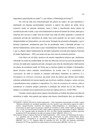 109
Seguradora especializada em saúde205
; e, por último, a Odontologia de Grupo206
.
Em vista de toda essa contextualização dos planos de saúde e de suas operadoras e
adentrando em algumas peculiaridades inerentes à espécie dos planos de saúde, faz-se
essencial, ainda, no presente momento, trazer à baila a classificação destes planos de
assistência privada à saúde, o que será fundamental ao desenvolvimento do estudo, dado que a
cobertura dos serviços à saúde varia de acordo com cada um deles, pautando a extensão da
autonomia privada das operadoras de saúde, bem como gerando ora um maior volume de
obrigatoriedade aos fornecedores, ora uma maior limitação das prestações abrangidas, o que é
bastante importante, notadamente para fins de ponderação entre a liberdade privada e os
direitos fundamentais, assim como o que é reiteradamente discutido nos tribunais e, inclusive,
o que se afigura objeto fundamental da atividade regulatória exercida pela Agência Nacional
de Saúde Suplementar – ANS, nos termos do que será visto em momento posterior.
Com fulcro em tal ideia, mostra-se de enorme importância destacar que, atualmente,
sobretudo em razão da complexidade em redor da oferta dos serviços na seara da prestação de
serviços de saúde pelo segmento privado, emergem uma série de classificações relativamente
aos planos de assistência saúde, de forma que os mesmos podem ser tratados e distinguidos,
dentre diversos outros métodos classificatórios, de acordo com: 1) a modalidade de
contratação, de onde se extraem os contratos individuais, familiares ou coletivos; 2) a
abrangência ou cobertura contratual, que pode variar dos planos que ofertam uma simples
cobertura ambulatorial até mesmo àqueles que envolvem, também, cirurgias e outros serviços
e procedimentos mais complexos e específicos; 3) a data de assinatura do contrato, onde se
consideram os contratos antigos (anteriores à produção dos efeitos da Lei dos Planos de
Saúde) e os contratos novos (posteriores ao início da vigência da Lei n. 9.656/1998).
Contudo, mesmo apesar dessa riqueza classificatória no âmbito dos planos privados de
assistência à saúde, resta patente que apenas uma dessas classificações deve ser abordada e
205 Segundo a Agência Nacional de Saúde Suplementar – ANS, Seguradora Especializada em Saúde é aquela
“Empresa constituída em sociedade seguradora com fins lucrativos que comercializa seguros de saúde e
oferece, obrigatoriamente, reembolso das despesas médico-hospitalares ou odontológicas, ou que
comercializa ou opera seguro que preveja a garantia de assistência à saúde, estando sujeita ao disposto na
Lei n. 10.185, de 12 de fevereiro de 2001, sendo vedada a operação em outros ramos de seguro” (BRASIL,
2012. p. 85). Segundo dados de dezembro de 2013, da ANS, referida modalidade societária representa
atualmente 0,81% das operadoras de saúde em atuação no Brasil (BRASIL, 2014, p. 14).
206 Conforme destaca a Agência Nacional de Saúde Suplementar – ANS, consiste em Odontologia de Grupo a
“[...] operadora que se constitui em sociedade que comercializa ou opera exclusivamente planos
odontológicos”, excetuando-se as operadoras classificadas na modalidade cooperativa odontológica
(BRASIL, 2012. p. 57). Segundo dados de dezembro de 2013, da ANS, tais empresas representam
atualmente 18,72% das operadoras de saúde atuantes no território pátrio (BRASIL, 2014, p. 14).
 