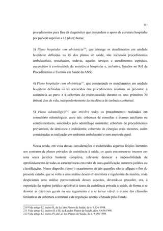111
procedimentos para fins de diagnóstico que demandem o apoio de estrutura hospitalar
por período superior a 12 (doze) horas;
3) Plano hospitalar sem obstetrícia210
, que abrange os atendimentos em unidade
hospitalar definidos na lei dos planos de saúde, não incluindo procedimentos
ambulatoriais, ressalvados, todavia, aqueles serviços e atendimentos especiais,
necessários à continuidade da assistência hospitalar e, inclusive, listados no Rol de
Procedimentos e Eventos em Saúde da ANS;
4) Plano hospitalar com obstetrícia211
, que compreende os atendimentos em unidade
hospitalar definidos na lei acrescidos dos procedimentos relativos ao pré-natal, à
assistência ao parto e à cobertura do recém-nascido durante os seus primeiros 30
(trinta) dias de vida, independentemente da incidência de carência contratual.
5) Plano odontológico212
, que envolve todos os procedimentos realizados em
consultório odontológico, entre tais: cobertura de consultas e exames auxiliares ou
complementares, solicitados pelo odontólogo assistente; cobertura de procedimentos
preventivos, de dentística e endodontia; cobertura de cirurgias orais menores, assim
consideradas as realizadas em ambiente ambulatorial e sem anestesia geral.
Nessa senda, em vista dessas considerações e esclarecidas algumas feições inerentes
aos contratos de planos privados de assistência à saúde, os quais encontram-se imersos em
uma seara jurídica bastante complexa, relevante destacar a impossibilidade de
aprofundamento de todas as características em redor de suas qualificação, natureza jurídica ou
classificações. Nesse diapasão, como o exaurimento de tais questões não se afigura o fim do
presente estudo, que se volta a uma análise desenvolvimentista e regulatória da matéria, resta
despicienda uma análise pormenorizada desses aspectos, devendo-se proceder, ora, à
exposição do regime jurídico aplicável à seara da assistência privada à saúde, de forma a se
denotar as diretrizes gerais no seu regramento e a se tornar viável o exame das cláusulas
limitativas da cobertura contratual e da regulação setorial efetuada pelo Estado.
210 Vide artigo 12, inciso II, da Lei dos Planos de Saúde, de n. 9.656/1998.
211 Vide artigo 12, incisos II e III, da Lei dos Planos de Saúde, de n. 9.656/1998.
212 Vide artigo 12, inciso IV, da Lei dos Planos de Saúde, de n. 9.656/1998.
 