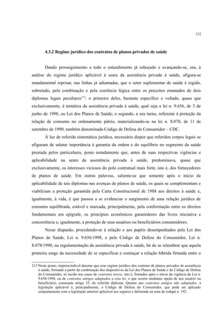 112
4.3.2 Regime jurídico dos contratos de planos privados de saúde
Dando prosseguimento a todo o entendimento já esboçado e avançando-se, ora, à
análise do regime jurídico aplicável à seara da assistência privada à saúde, afigura-se
mandamental reprisar, nas linhas já adiantadas, que o setor suplementar de saúde é regido,
sobretudo, pela combinação e pela coerência lógica entre os preceitos emanados de dois
diplomas legais peculiares213
: o primeiro deles, bastante específico e voltado, quase que
exclusivamente, à temática da assistência privada à saúde, qual seja a lei n. 9.656, de 3 de
junho de 1998, ou Lei dos Planos de Saúde; o segundo, a seu turno, referente à proteção da
relação de consumo no ordenamento pátrio, materializando-se na lei n. 8.078, de 11 de
setembro de 1990, também denominada Código de Defesa do Consumidor – CDC.
À luz de referida sistemática jurídica, necessário dispor que referidos corpos legais se
afiguram de salutar importância à garantia da ordem e do equilíbrio no segmento da saúde
prestada pelos particulares, posto notadamente que, antes de suas respectivas vigências e
aplicabilidade na seara da assistência privada à saúde, predominava, quase que
exclusivamente, os interesses viciosos do polo contratual mais forte, isto é, dos fornecedores
de planos de saúde. Em outras palavras, saliente-se que somente após o início da
aplicabilidade de tais diplomas nas avenças de planos de saúde, os quais se complementam e
viabilizam a proteção garantida pela Carta Constitucional de 1988 aos direitos à saúde e,
igualmente, à vida, é que passou a se evidenciar o surgimento de uma relação jurídica de
consumo equilibrada, estável e marcada, principalmente, pela conformação entre os direitos
fundamentais em epígrafe, os princípios econômicos garantidores das livres iniciativa e
concorrência e, igualmente, a proteção de seus usuários ou beneficiários consumidores.
Nesse diapasão, procedendo-se à relação e aos papéis desempenhados pela Lei dos
Planos de Saúde, Lei n. 9.656/1998, e pelo Código de Defesa do Consumidor, Lei n.
8.078/1990, na regulamentação da assistência privada à saúde, há de se relembrar que aquela
primeira surge da necessidade de se especificar e esmiuçar a relação híbrida firmada entre o
213 Neste ponto, imprescindível denotar que esse regime jurídico dos contrato de planos privados de assistência
à saúde, formado a partir da combinação dos dispositivos da Lei dos Planos de Saúde e do Código de Defesa
do Consumidor, só incide nos casos de contratos novos, isto é, firmados após o início da vigência da Lei n.
9.656/1998, ou de contratos antigos adaptados a esta lei, o que ocorre mediante opção de seu usuário ou
beneficiário, consoante artigo 35, do referido diploma. Quanto aos contratos antigos não adaptados, a
legislação aplicável é, principalmente, o Código de Defesa do Consumidor, que pode ser aplicado
conjuntamente com a legislação anterior aplicável aos seguros e delineada na nota de rodapé n. 192.
 