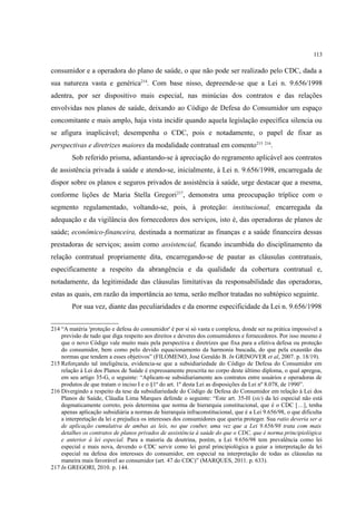 113
consumidor e a operadora do plano de saúde, o que não pode ser realizado pelo CDC, dada a
sua natureza vasta e genérica214
. Com base nisso, depreende-se que a Lei n. 9.656/1998
adentra, por ser dispositivo mais especial, nas minúcias dos contratos e das relações
envolvidas nos planos de saúde, deixando ao Código de Defesa do Consumidor um espaço
concomitante e mais amplo, haja vista incidir quando aquela legislação específica silencia ou
se afigura inaplicável; desempenha o CDC, pois e notadamente, o papel de fixar as
perspectivas e diretrizes maiores da modalidade contratual em comento215 216
.
Sob referido prisma, adiantando-se à apreciação do regramento aplicável aos contratos
de assistência privada à saúde e atendo-se, inicialmente, à Lei n. 9.656/1998, encarregada de
dispor sobre os planos e seguros privados de assistência à saúde, urge destacar que a mesma,
conforme lições de Maria Stella Gregori217
, demonstra uma preocupação tríplice com o
segmento regulamentado, voltando-se, pois, à proteção: institucional, encarregada da
adequação e da vigilância dos fornecedores dos serviços, isto é, das operadoras de planos de
saúde; econômico-financeira, destinada a normatizar as finanças e a saúde financeira dessas
prestadoras de serviços; assim como assistencial, ficando incumbida do disciplinamento da
relação contratual propriamente dita, encarregando-se de pautar as cláusulas contratuais,
especificamente a respeito da abrangência e da qualidade da cobertura contratual e,
notadamente, da legitimidade das cláusulas limitativas da responsabilidade das operadoras,
estas as quais, em razão da importância ao tema, serão melhor tratadas no subtópico seguinte.
Por sua vez, diante das peculiaridades e da enorme especificidade da Lei n. 9.656/1998
214 “A matéria 'proteção e defesa do consumidor' é por si só vasta e complexa, donde ser na prática impossível a
previsão de tudo que diga respeito aos direitos e deveres dos consumidores e fornecedores. Por isso mesmo é
que o novo Código vale muito mais pela perspectiva e diretrizes que fixa para a efetiva defesa ou proteção
do consumidor, bem como pelo devido equacionamento da harmonia buscada, do que pela exaustão das
normas que tendem a esses objetivos” (FILOMENO, José Geraldo B. In GRINOVER et al, 2007. p. 18/19).
215 Reforçando tal inteligência, evidencia-se que a subsidiariedade do Código de Defesa do Consumidor em
relação à Lei dos Planos de Saúde é expressamente prescrita no corpo deste último diploma, o qual apregoa,
em seu artigo 35-G, o seguinte: “Aplicam-se subsidiariamente aos contratos entre usuários e operadoras de
produtos de que tratam o inciso I e o §1º do art. 1º desta Lei as disposições da Lei nº 8.078, de 1990”.
216 Divergindo a respeito da tese da subsidiariedade do Código de Defesa do Consumidor em relação à Lei dos
Planos de Saúde, Cláudia Lima Marques defende o seguinte: “Este art. 35-H (sic) da lei especial não está
dogmaticamente correto, pois determina que norma de hierarquia constitucional, que é o CDC […], tenha
apenas aplicação subsidiária a normas de hierarquia infraconstitucional, que é a Lei 9.656/98, o que dificulta
a interpretação da lei e prejudica os interesses dos consumidores que queria proteger. Sua ratio deveria ser a
de aplicação cumulativa de ambas as leis, no que couber, uma vez que a Lei 9.656/98 trata com mais
detalhes os contratos de planos privados de assistência à saúde do que o CDC, que é norma principiológica
e anterior à lei especial. Para a maioria da doutrina, porém, a Lei 9.656/98 tem prevalência como lei
especial e mais nova, devendo o CDC servir como lei geral principiológica a guiar a interpretação da lei
especial na defesa dos interesses do consumidor, em especial na interpretação de todas as cláusulas na
maneira mais favorável ao consumidor (art. 47 do CDC)” (MARQUES, 2011. p. 633).
217 In GREGORI, 2010. p. 144.
 