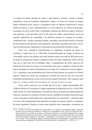 114
em relação aos planos privados de saúde, a qual adentra e esmiuça a relação contratual
formulada na seara da assistência suplementar à saúde, nos termos da vertente de atuação
tríplice informada acima, extrai-se a importância maior do diploma consumerista à relação
jurídica em apreço, a qual, subsidiariamente à lei mais específica, nos termos já apreciados,
encarrega-se de fazer incidir sobre a modalidade contratual dos planos de saúde as diretrizes
mais genéricas e não apreciadas pela Lei dos Planos de Saúde, especificamente acerca da
proteção ambivalente do consumidor e da iniciativa privada nos contratos de consumo,
coadunando toda a relação contratual firmada à disciplina constitucional relativa à proteção
das boas práticas consumeristas e, principalmente, auxiliando a legislação específica e afeta à
seara da saúde privada, suplementar à consecução da universalização do direito à saúde.
Nesse viés, voltando-se especificamente ao regramento conferido aos planos de
assistência à saúde pela Lei n. 8.080/1990, instrumentalizadora do Código de Defesa do
Consumidor, mister se faz destacar que muita polêmica pairava em redor da discussão acerca
da natureza contratual de consumo creditada aos planos de saúde. Atualmente, todavia, não há
mais que se falar mais em tal imbróglio, dado o enquadramento dos polos negociais nas
figuras do fornecedor de serviços e do consumidor, bem como a completa exaustão do tema
pela lei dos planos de saúde, precisamente em seu artigo 35-G, transcrito na nota de rodapé n.
215, e, igualmente, pela jurisprudência das Cortes de Justiça pátrias, em especial do Colendo
Superior Tribunal de Justiça, que consagra tal raciocínio por meio de seus mais relevantes
precedentes jurisprudenciais, assim como através da edição da Súmula n. 469, segundo a qual
aplica-se o Código de Defesa do Consumidor aos contratos de plano de saúde.
Nessa senda, assevere-se que dúvidas não há de que o papel desempenhado pelo
Código de Defesa do Consumidor se afigura suplementar às disposições da Lei n. 9.656/1998,
sendo, porém, de cunho fundamental, no sentido do alcance da garantia da harmonização dos
interesses contratuais de consumo, de modo a buscar o equilíbrio da relação consumerista que,
a priori, encontra-se desnivelada, ante a hipossuficiência do consumidor218
, sobretudo tendo
em vista os abusos perpetrados pelas operadoras de saúde no momento anterior ao surgimento
do marco regulatório. Portanto, na busca desse equilíbrio entre consumidor e fornecedor nas
218 “[...] embora se fale das necessidades dos consumidores e do respeito à sua dignidade, saúde e segurança,
proteção dos seus interesses econômicos, melhoria de sua qualidade de vida, já que sem dúvida são eles a
parte vulnerável no mercado de consumo, justificando-se dessarte um tratamento desigual para as partes
manifestamente desiguais, por outro lado se cuida de compatibilizar a mencionada tutela com a necessidade
de desenvolvimento econômico e tecnológico, viabilizando-se os princípios da ordem econômica de que
trata o artigo 170 da Constituição Federal, e educação-informação de fornecedores e consumidores quanto
aos seus direitos e obrigações” (FILOMENO, José Geraldo Brito. In GRINOVER et al, 2007. p. 17).
 