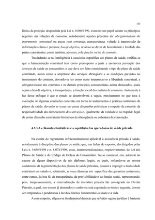 115
linhas da proteção despendida pela Lei n. 8.080/1990, exercem um papel salutar os princípios
regentes das relações de consumo, notadamente aqueles preceitos da: obrigatoriedade do
instrumento contratual ou pacta sunt servanda; transparência, voltado à transmissão de
informações claras e precisas; boa-fé objetiva, relativo ao dever de honestidade e lealdade das
partes contratantes; como também, ademais, o da função social do contrato.
Trasladando-se tal inteligência à casuística específica dos planos de saúde, verifica-se
que a harmonização contratual tem como pressuposto a justa e escorreita prestação dos
serviços de saúde ao consumidor, o que deve ser feito considerando o tipo do plano de saúde
contratado, assim como a amplitude dos serviços abrangidos e as condições previstas no
instrumento do contrato, devendo-se ter como norte interpretativo a liberdade contratual, a
obrigatoriedade dos contratos e os demais princípios consumeristas acima destacados, quais
sejam a boa-fé objetiva, a transparência, a função social do contrato de consumo. Justamente à
luz desse enfoque é que o estudo se desenvolverá a seguir, precisamente no que toca à
avaliação de algumas condições concretas em torno de instrumentos e práticas contratuais de
planos de saúde, devendo se trazer em pauta discussões polêmicas a respeito da extensão da
responsabilidade dos fornecedores dos serviços e, igualmente, da validade e do respaldo legal
de certas cláusulas contratuais limitativas da abrangência ou cobertura da convenção.
4.3.3 As cláusulas limitativas e o equilíbrio das operadoras de saúde privada
Na esteira do regramento infraconstitucional aplicável à assistência privada à saúde,
notadamente à disciplina dos planos de saúde, que, nas linhas do exposto, são dirigidos pelas
Leis n. 9.656/1998 e n. 8.078/1990, estas, instrumentalizadoras, respectivamente, da Lei dos
Planos de Saúde e do Código de Defesa do Consumidor, faz-se essencial, ora, adentrar no
exame de alguns dispositivos de tais diplomas legais, os quais, voltando-se ao prisma
assistencial da regulamentação dos planos de saúde privados, passam a impingir a modalidade
contratual em estudo e, sobretudo, as suas cláusulas em específico das garantias contratuais,
entre outras, da boa-fé, da transparência, da previsibilidade e da função social, representando,
pois, inequivocamente, a materialização da iniciativa privada tão consagrada no Direito
Privado, a qual, nos termos já denotados e conforme será explorado no tópico seguinte, devem
ser temperadas e ponderadas à luz dos direitos fundamentais à saúde e à vida.
A esse respeito, afigura-se fundamental denotar que referido regime jurídico é bastante
 
