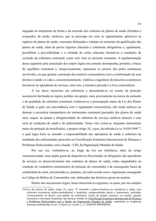 116
engajado no tratamento da forma e da extensão dos contratos de planos de saúde ofertados e
avençados, de modo, inclusive, que se preocupa em criar as segmentações aplicáveis às
espécies de planos de saúde, consoante delineadas e tratadas no momento da qualificação dos
planos de saúde, além de prever algumas cláusulas e coberturas obrigatórias e, igualmente,
possibilitar a previsibilidade e a validade de certas cláusulas limitativas e condições de
exclusão da cobertura contratual, como será visto no presente momento. A regulamentação
desse segmento pela associação dos corpos legais em comento desempenha, portanto, a busca
do equilíbrio contratual e, inequivocamente, representa os anseios dos polos contratuais
envolvidos, eis que garante a proteção dos usuários consumidores com a conformação de seus
direitos à saúde e à vida e, concomitantemente, viabiliza a ingerência de preceitos econômicos
favoráveis às operadoras de serviços, entre tais, a iniciativa privada e a livre concorrência.
À luz desse raciocínio em referência e procedendo-se ao exame da proteção
assistencial declinada no regime jurídico em apreço, mais precisamente na esteira da extensão
e da qualidade da cobertura contratual, evidencia-se a preocupação maior da Lei dos Planos
de Saúde, a qual, em concordância com o regramento consumerista, não mede esforços ao
denotar a necessária transparência do instrumento contratual pactuador dos planos de saúde
nem, sequer, ao pautar a obrigatoriedade de cobertura de serviços médicos atinente a uma
série de condições de saúde e de enfermidades. Nesse viés, extrai-se, enquanto instrumento
maior de proteção do beneficiário, o próprio artigo 10, caput, da referida Lei n. 9.656/1998219
,
o qual logra êxito ao estender a responsabilidade das operadoras de saúde à cobertura da
totalidade das enfermidades prescritas na Classificação Estatística Internacional de Doenças e
Problemas Relacionados com a Saúde - CID, da Organização Mundial de Saúde.
Por sua vez, vislumbra-se, ao longo da Lei em referência, além do artigo
susomencionado, uma ampla gama de dispositivos direcionados às obrigações das operadoras
de serviços no desenvolvimento dos contratos de planos de saúde, todos enquadrados na
condição de verdadeiros instrumentos de proteção do consumidor e de consequente busca da
estabilidade do setor, encontrando-se, portanto, em total acordo com o regramento consagrado
no Código de Defesa do Consumidor, este, delineador das diretrizes gerais na matéria.
Dentre tais mecanismos legais, basta mencionar os seguintes, os quais, por sua simples
219 Lei dos planos de saúde, artigo 10, caput: “É instituído o plano-referência de assistência à saúde, com
cobertura assistencial médico-ambulatorial e hospitalar, compreendendo partos e tratamentos, realizados
exclusivamente no Brasil, com padrão de enfermaria, centro de terapia intensiva, ou similar, quando
necessária a internação hospitalar, das doenças listadas na Classificação Estatística Internacional de Doenças
e Problemas Relacionados com a Saúde, da Organização Mundial de Saúde, respeitadas as exigências
mínimas estabelecidas no art. 12 desta Lei, exceto: [...]” (GRIFOS PRÓPRIOS).
 