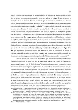 117
leitura, denotam o contrabalanço da hipossuficiência do consumidor, assim como a garantia
dos preceitos consumeristas consagrados na ordem pátria: o artigo 11, ao prescrever a
obrigatoriedade de cobertura das doenças e lesões preexistentes220
ao contrato após o decurso
de 24 (vinte e quatro) meses de sua pactuação, inclusive com a atribuição do ônus da prova ao
polo fornecedor dos serviços; o artigo 12, inciso VI, encarregado de ordenar às operadoras de
saúde o reembolso, em 30 (trinta) dias, dos gastos efetuados pelo usuário com assistência à
saúde, nos limites das obrigações contratuais, em casos de urgência ou emergência, quando
não for possível a utilização dos serviços próprios, contratados, credenciados ou referenciados
pelas mesmas; o artigo 13, parágrafo único, consagrador da impossibilidade, nos contratos
individuais, de recontagem de carências e de suspensão ou rescisão unilateral do contrato
durante o período de internação ou em outros momentos, ressalvados os casos de fraude ou
inadimplemento contratual superior a 60 (sessenta) dias, dentro do período de um ano, desde
que notificado o consumidor dentro de 50 (cinquenta) dias de inadimplência; os artigos 14 e
15, que impedem a rejeição de usuário por critérios de idade ou deficiência ou, ainda, o
reajuste pecuniário abusivo; e, ademais, o artigo 16, voltado aos requisitos formais do
instrumento contratual, garantindo a transparência do feito e a segurança dos contratantes221
.
De outra banda, para além destes dispositivos que buscam reduzir a hipossuficiência
do usuário dos planos de saúde em face do poderio das operadoras, a partir da restrição da
autonomia privada em prol do direito à saúde222
, maximizando a cobertura contratual a que se
encontram adstritas as empresas exploradoras de tal atividade, merecem destaque, ora, os
dispositivos insertos no regime jurídico em apreço que, voltados à primazia da iniciativa
privada e da liberdade contratual, atinem às cláusulas que prevêem e legitimam a limitação e a
exclusão de serviços e procedimentos da cobertura contratual. Tal exame é essencial à
ponderação da eficácia horizontal dos direitos à saúde e à vida na seara da assistência privada
à saúde, sobretudo porque, dada a natureza por adesão das modalidades contratuais, tais
cláusulas pendem, frequentemente, em favor do fornecedor, criando condições que se opõem
ao consumidor, que, muitas vezes, fica com seus direitos à saúde e à vida prejudicados.
220 Segundo o artigo 1º, da Resolução n. 02, de 04 de novembro de 1998, do Conselho de Saúde Suplementar –
CONSU, “doenças e lesões preexistentes são aquelas que o consumidor ou seu responsável, saiba ser
portador ou sofredor, à época da contratação de planos ou seguros privados de assistência à saúde [...]”.
221 Em conformidade com o artigo 16, caput e seus incisos, da Lei dos Planos de Saúde, são cláusulas
obrigatórias nos contratos de planos de saúde, para fins de garantia dos princípios contratuais e
consumeristas, aquelas versantes acerca de: condições de admissão; períodos de vigência e de carência;
faixas etárias e percentuais de reajuste pecuniário; condições de perda da qualidade de beneficiário;
limitações contratuais; regime de contratação; franquia e limites financeiros; bônus, descontos ou agravos da
contraprestação; área de abrangência; registro na Agência Nacional de Saúde Suplementar – ANS.
222 In MARTINS, 2010. p. 174/181.
 