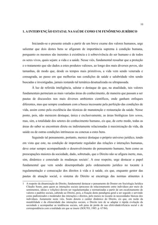 10
1. A INTERVENÇÃO ESTATAL NA SAÚDE COMO UM FENÔMENO JURÍDICO
Iniciando-se o presente estudo a partir de um breve exame dos valores humanos, urge
salientar que dois destes bens se afiguram de importância suprema à condição humana,
porquanto os mesmos são inerentes à existência e à sobrevivência do ser humano e de todos
os seres vivos, quais sejam: a vida e a saúde. Nesse viés, fundamental ressaltar que a proteção
e o tratamento que são dados a estes produtos valiosos, ao longo dos mais diversos povos, são
tamanhas, de modo que, desde os tempos mais primitivos, a vida vem sendo venerada e
consagrada, ao passo em que melhorias nas condições de saúde e salubridade vêm sendo
buscadas e investigadas, jamais restando tal temática desatualizada ou ultrapassada.
À luz de referida inteligência, salutar o destaque de que, na atualidade, tais valores
fundamentais permeiam as mais variadas áreas do conhecimento, de maneira que passam a ser
pautas de discussões nos mais diversos ambientes científicos, onde ganham enfoques
diferentes, mas que sempre coadunam com a busca incessante pela perfeição das condições de
vida, assim como pela excelência das técnicas de manutenção e restauração da saúde. Nesse
ponto, pois, não merecem destaque, única e exclusivamente, as áreas biológicas lato sensu,
mas, sim, a totalidade dos setores do conhecimento humano, eis que, de certo modo, todas as
áreas do saber se encontram direta ou indiretamente relacionadas à maximização da vida, da
saúde ou de outras condições intrínsecas ou conexas a estes bens.
Seguindo tal pensamento, portanto, merece destaque o próprio universo jurídico, tendo
em vista que este, na condição de importante regulador das relações e interações humanas,
deve estar sempre acompanhando o desenvolvimento do pensamento humano, bem como as
preocupações maiores da sociedade, dado, sobretudo, que o Direito não se afigura inerte, mas,
sim, dinâmico e conectado às mudanças sociais1
. A esse respeito, urge destacar o papel
fundamental que vem sendo desempenhado pelo ordenamento jurídico no tocante à
regulamentação e consecução dos direitos à vida e à saúde, eis que, enquanto gestor das
pautas de atuação social, o sistema do Direito se encarrega das normas atinentes à
1 A respeito da dinamização do Direito, fundamental destacar o pensamento do Doutor em Sociologia Jurídica
Cláudio Souto, para quem as interações sociais (processo de relacionamento entre indivíduos por meio de
sentimentos, ideias e volições) devem ser regulamentadas e normatizadas a partir de um escalonamento de
valores e padrões sociais, cabendo ao Direito, pois, a fixação deste paradigma geral a ser seguido e servindo
como padronizador e moderador das interações e direitos, pelo menos no tocante às necessidades básicas dos
indivíduos. Justamente neste viés, Souto denota o caráter dinâmico do Direito, eis que, em razão da
mutabilidade e da efemeridade das interações sociais, o Direito tem de se adaptar à rápida evolução da
sociedade e acompanhar as tendências sociais, sob pena de perda de sua efetividade/eficácia social e de
correspondência com a realidade em que se insere (SOUTO, 1985. p. 67/84).
 