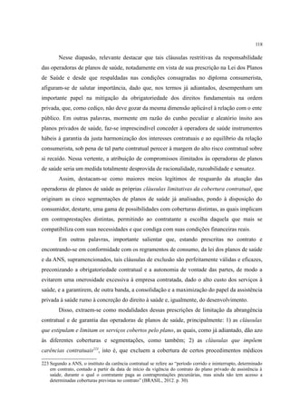 118
Nesse diapasão, relevante destacar que tais cláusulas restritivas da responsabilidade
das operadoras de planos de saúde, notadamente em vista de sua prescrição na Lei dos Planos
de Saúde e desde que respaldadas nas condições consagradas no diploma consumerista,
afiguram-se de salutar importância, dado que, nos termos já adiantados, desempenham um
importante papel na mitigação da obrigatoriedade dos direitos fundamentais na ordem
privada, que, como cediço, não deve gozar da mesma dimensão aplicável à relação com o ente
público. Em outras palavras, mormente em razão do cunho peculiar e aleatório ínsito aos
planos privados de saúde, faz-se imprescindível conceder à operadora de saúde instrumentos
hábeis à garantia da justa harmonização dos interesses contratuais e ao equilíbrio da relação
consumerista, sob pena de tal parte contratual perecer à margem do alto risco contratual sobre
si recaído. Nessa vertente, a atribuição de compromissos ilimitados às operadoras de planos
de saúde seria um medida totalmente desprovida de racionalidade, razoabilidade e sensatez.
Assim, destacam-se como maiores meios legítimos de resguardo da atuação das
operadoras de planos de saúde as próprias cláusulas limitativas da cobertura contratual, que
originam as cinco segmentações de planos de saúde já analisadas, pondo à disposição do
consumidor, destarte, uma gama de possibilidades com coberturas distintas, as quais implicam
em contraprestações distintas, permitindo ao contratante a escolha daquela que mais se
compatibiliza com suas necessidades e que condiga com suas condições financeiras reais.
Em outras palavras, importante salientar que, estando prescritas no contrato e
encontrando-se em conformidade com os regramentos de consumo, da lei dos planos de saúde
e da ANS, supramencionados, tais cláusulas de exclusão são perfeitamente válidas e eficazes,
preconizando a obrigatoriedade contratual e a autonomia de vontade das partes, de modo a
evitarem uma onerosidade excessiva à empresa contratada, dado o alto custo dos serviços à
saúde, e a garantirem, de outra banda, a consolidação e a maximização do papel da assistência
privada à saúde rumo à concreção do direito à saúde e, igualmente, do desenvolvimento.
Disso, extraem-se como modalidades dessas prescrições de limitação da abrangência
contratual e de garantia das operadoras de planos de saúde, principalmente: 1) as cláusulas
que estipulam e limitam os serviços cobertos pelo plano, as quais, como já adiantado, dão azo
às diferentes coberturas e segmentações, como também; 2) as cláusulas que impõem
carências contratuais223
, isto é, que excluem a cobertura de certos procedimentos médicos
223 Segundo a ANS, o instituto da carência contratual se refere ao “período corrido e ininterrupto, determinado
em contrato, contado a partir da data de início da vigência do contrato do plano privado de assistência à
saúde, durante o qual o contratante paga as contraprestações pecuniárias, mas ainda não tem acesso a
determinadas coberturas previstas no contrato” (BRASIL, 2012. p. 30).
 