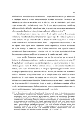 119
durante ínterins preestabelecidos contratualmente. Categorias restritivas estas que possibilitam
às operadoras a criação de uma reserva financeira relativa e, igualmente, a prevenção dos
riscos de perfazimento de contratos eivados de má-fé por parte do consumidor, o qual, muitas
vezes, contrata única e exclusivamente com o fim de obter a cobertura de uma condição de
saúde preexistente, deixando, ademais, de pagar os prêmios ou contraprestações devidos e
subsequentes à realização do tratamento ou procedimento médico respectivo224
.
Dessa feita, tendo em mente que a primeira de tais espécies restritivas da abrangência
contratual já fora adiantada no subtópico referente à qualificação dos contratos de planos de
saúde, momento em que foram abordadas as diversas modalidades de planos de saúde de
acordo com a extensão dos serviços cobertos, item 4.3.1 do presente estudo, necessário se faz,
ora, reprisar e tecer alguns breves comentários acerca das prestações excluídas do contrato,
nos termos do artigo 10, da Lei dos Planos de Saúde em comento, para, logo após, ater-se a
um exame mais detido das cláusulas carenciais, estas, sim, que geram as maiores polêmicas e
discussões na temática do equilíbrio e da consecução da assistência privada à saúde.
Nesse sentido, fundamental asseverar que um dos normativos que se reporta à
limitação da cobertura contratual é, por excelência, aquele enunciado nos incisos do artigo 10,
da legislação em comento, posto que referido dispositivo, ao prescrever a natureza do plano-
referência, passa a excluir da cobertura contratual uma série de procedimentos e atendimentos
médicos, quais sejam: tratamento clínico ou cirúrgico experimental; procedimentos clínicos
ou cirúrgicos para fins estéticos, bem como órteses e próteses para o mesmo fim; inseminação
artificial; tratamento de rejuvenescimento ou de emagrecimento com finalidade estética;
fornecimento de medicamentos importados não nacionalizados; dispensação de alguns
medicamentos para tratamento domiciliar; fornecimento de próteses, órteses e seus acessórios
não ligados ao ato cirúrgico; tratamentos ilícitos ou antiéticos definidos sob o aspecto médico,
ou não reconhecidos pelas autoridades competentes; bem como casos de cataclismos, guerras
e comoções internas, quando declarados pela autoridade competente.
224 À luz dos ensinamentos de Joseane Suzart Lopes da Silva, depreende-se que “a admissão da carência nas
relações contratuais estabelecidas entre as empresas que atuam no setor de assistência à saúde suplementar e
consumidores tem por móvel possibilitar a fidelização dos usuários. Caso o consumidor, logo após a
contratação de certo plano ou seguro de saúde, tivesse autorização para fazer uso imediato dos serviços
disponibilizados, imediatamente em seguida à realização do atendimento ou tratamento desejado, poderia
cessar o pagamento das mensalidades. Esta situação ocasionaria prejuízos de grande monta para as empresas
do setor, uma vez que os serviços prestados no campo da saúde, em geral, não apresentam valor exíguo,
dada a especificidade das atividades desenvolvidas. Desta forma, o instituto da carência permite que o
consumidor, transcorrido certo período de adesão e consequente pagamento das mensalidades, vincule-se a
determinado plano ou seguro de saúde e, em contrapartida, a empresa contratada lastreie o seu fundo
econômico-financeiro para cumprir as condições contratuais” (SILVA, 2010. p. 190).
 