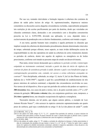120
Por sua vez, restando clarividente a limitação imposta à cobertura dos contratos de
planos de saúde pelos incisos do artigo 10, supramencionados, dispensa-se maiores
comentários ou discussões acerca daquelas circunstâncias excluídas, especialmente porquanto
tais restrições já são aceitas pacificamente por parte da doutrina, desde que veiculadas em
cláusulas contratuais claras, destacadas e em consonância com a disciplina consumerista
prescrita na Lei n. 8.078/1990, devendo sua aplicação, in casu, depender única e
exclusivamente da ponderação com os direitos fundamentais, conforme será tratado a seguir.
A seu turno, questão bastante mais complexa é aquela pertinente às cláusulas que
impõem isenção da cobertura de determinados procedimentos durante determinados intervalos
de tempo, sobretudo porque afloram, nesse aspecto, as mais ávidas deliberações acerca da
responsabilidade ou não das operadoras de saúde na cobertura de certos tratamentos durante
os períodos de carência, dentre tais aqueles de urgência ou emergência ou de lesões
preexistentes, conforme será tratado na presente etapa do estudo em desenvolvimento.
Para tanto, mister iniciar destacando que a carência é o período corrido e ininterrupto
estipulado no instrumento contratual, iniciado a partir da data do início de vigência do
contrato de plano de assistência privada à saúde, durante o qual o seu beneficiário paga as
contraprestações pecuniárias sem, contudo, ter acesso a certas coberturas avençadas no
contrato225
. Vem disciplinada, sobretudo, no artigo 12, inciso V, da Lei dos Planos de Saúde,
diploma de n. 9.656/1998226
, segundo o qual há a possibilidade de estabelecimento de três
prazos máximos de carência contratual, a depender das circunstâncias envolvidas no caso.
Nos termos de tal dispositivo, frise-se que tais períodos de carência não podem ser superior a:
300 (trezentos) dias, nos casos de parto a termo, isto é, de parto ocorrido entre a 37ª e a 42ª
semana de gestação; 180 (cento e oitenta) dias, em conjunturas genéricas; nem, tampouco, a
24 (vinte e quatro) horas, nas situações excepcionais de urgência e emergência.
Necessário denotar, em tal ponto, que alguns autores pátrios, a exemplo de Luiz
Antonio Rizzato Nunes227
, vêm acrescer às espécies carenciais supramencionadas um quarto
prazo de carência, qual seja o estabelecido no artigo 11 da Lei dos planos de saúde228
, sendo
225 In BRASIL, 2012. p. 30.
226 Lei dos planos de saúde, artigo 12, V: “[...] V - quando fixar períodos de carência: a) prazo máximo de
trezentos dias para partos a termo; b) prazo máximo de cento e oitenta dias para os demais casos; c) prazo
máximo de vinte e quatro horas para a cobertura dos casos de urgência e emergência”.
227 In NUNES, 2000.
228 Lei dos planos de saúde, artigo 11: “É vedada a exclusão de cobertura às doenças e lesões preexistentes à
data de contratação dos produtos de que tratam o inciso I e o §1º do art. 1º desta Lei após vinte e quatro
meses de vigência do aludido instrumento contratual, cabendo à respectiva operadora o ônus da prova e da
demonstração do conhecimento prévio do consumidor ou beneficiário”.
 