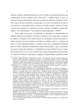 122
cobertura contratual, importante destacar que, uma vez válidas, as mesmas não gozam de uma
obrigatoriedade absoluta, podendo serem relativizadas231
, cedendo espaço ao dever de
realização de alguns procedimentos específicos, por parte das operadoras de planos de saúde.
Tal é o que se dá ante a ocorrência e a comprovação, in concreto, das conjunturas de urgência
ou emergência, as quais podem afastar a carência se ocorridas, inclusive, durante as 24 (vinte
e quatro) horas posteriores à assinatura do contrato, conforme a inteligência exarada pelos
artigos 2º ao 5º, da Resolução n. 13 do Conselho de Saúde Suplementar – CONSU232
.
Nessa toada, em que pese a possibilidade de afastamento da obrigatoriedade das
cláusulas impositivas de limitações à cobertura contratual nos casos específicos e peculiares
de urgência e emergência, faz-se imprescindível uma delimitação, da forma mais precisa e
objetiva possível, das reais concepções envolvidas nos vocábulos urgência e emergência, de
modo a se evitar inseguranças jurídicas e contratuais, assim como, a condenação irrestrita dos
planos de saúde à cobertura de procedimentos médicos desnecessários, o que, em ocorrendo,
ocasionaria a quebra das operadoras e a inviabilização do sistema híbrido de acesso à saúde.
Sob tal prisma, deve-se ter em vista, mormente, que o papel desempenhado pelo setor privado
em matéria de assistência à saúde jamais se equipara à responsabilidade incumbida ao Poder
231 “Lídima a cláusula de carência estabelecida em contrato voluntariamente aceito por aquele que ingressa em
plano de saúde, merecendo temperamento, todavia, a sua aplicação quando se revela circunstância
excepcional, constituída por necessidade de tratamento de urgência decorrente de doença grave que, se não
combatida a tempo, tornará inócuo o fim maior do pacto celebrado, qual seja, o de assegurar eficiente
amparo à saúde e à vida” (STJ, REsp 466.667/SP, Rel. Min. Aldir Passarinho Júnior, 4ª Turma, 27/11/2007).
232 Resolução n. 13, CONSU: “Art. 2° O plano ambulatorial deverá garantir cobertura de urgência e
emergência, limitada até as primeiras 12 (doze) horas do atendimento.
Parágrafo único. Quando necessária, para a continuidade do atendimento de urgência e emergência, a
realização de procedimentos exclusivos da cobertura hospitalar, ainda que na mesma unidade prestadora de
serviços e em tempo menor que 12 (doze) horas, a cobertura cessará, sendo que a responsabilidade
financeira, a partir da necessidade de internação, passará a ser do contratante, não cabendo ônus à operadora.
Art. 3° Os contratos de plano hospitalar devem oferecer cobertura aos atendimentos de urgência e
emergência que evoluírem para internação, desde a admissão do paciente até a sua alta ou que sejam
necessários à preservação da vida, órgãos e funções. §1º. No plano ou seguro do segmento hospitalar,
quando o atendimento de emergência for efetuado no decorrer dos períodos de carência, este deverá
abranger cobertura igualmente àquela fixada para o plano ou seguro do segmento ambulatorial, não
garantindo, portanto, cobertura para internação. §2º. No plano ou seguro do segmento hospitalar, o
atendimento de urgência decorrente de acidente pessoal, será garantido, sem restrições, após decorridas 24
(vinte e quatro) horas da vigência do contrato. §3º. Nos casos em que a atenção não venha a se caracterizar
como própria do plano hospitalar, ou como de risco de vida, ou ainda, de lesões irreparáveis, não haverá a
obrigatoriedade de cobertura por parte da operadora.
Art. 4° Os contratos de plano hospitalar, com ou sem cobertura obstétrica, deverão garantir os atendimentos
de urgência e emergência quando se referirem ao processo gestacional.
Parágrafo único. Em caso de necessidade de assistência médica hospitalar decorrente da condição
gestacional de pacientes com plano hospitalar sem cobertura obstétrica ou com cobertura obstétrica – porém
ainda cumprindo período de carência – a operadora estará obrigada a cobrir o atendimento prestado nas
mesmas condições previstas no art. 2° para o plano ambulatorial.
Art. 5° O plano ou seguro referência deverá garantir a cobertura integral, ambulatorial e hospitalar para
urgência e emergência”.
 