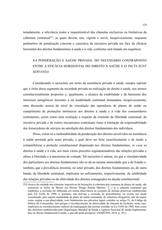 124
notadamente, a relevância maior e inquestionável das cláusulas exclusivas ou limitativas da
cobertura contratual235
, as quais devem, sim, vigorar e servir, inequivocamente, enquanto
parâmetros de ponderação concreta e casuística da iniciativa privada em face da eficácia
horizontal dos direitos fundamentais à saúde e à vida, conforme será tratado em sequência.
4.4 PONDERAÇÃO E SAÚDE PRIVADA: DO NECESSÁRIO CONTRAPONTO
ENTRE A EFICÁCIA HORIZONTAL DO DIREITO À SAÚDE E O PACTA SUNT
SERVANDA
Considerando o raciocínio em torno da assistência privada à saúde, cumpre reprisar
que o êxito desse segmento da sociedade privada na realização do direito à saúde, nos termos
constitucionalmente propostos e, igualmente, o alcance da estabilidade e da harmonia dos
interesses antagônicos inerentes a tal modalidade contratual demandam, inequivocamente,
uma discussão acerca do nível de vinculação das operadoras de planos de saúde no
cumprimento de prestações intrínsecas aos direitos à saúde e à vida dos consumidores
contratantes, assim como uma avaliação a respeito da extensão da liberdade contratual, da
iniciativa privada e de outros mecanismos contratuais rumo à limitação da responsabilidade
dos fornecedores de serviços na satisfação dos direitos fundamentais dos indivíduos.
Disso, extrai-se a inafastabilidade da ponderação dos direitos envolvidos na assistência
à saúde prestada pela seara privada, a qual deve ser feita casuisticamente e de modo a
compatibilizar a proteção constitucional dispensada aos direitos fundamentais, in casu os
direitos à saúde e à vida, aos mais vários preceitos regulamentadores das relações privadas e
afetos à liberdade e à autonomia de vontade. Tal raciocínio é salutar, eis que a vinculatividade
dos particulares aos direitos fundamentais não se dá na mesma intensidade que a do Estado e,
também, que a prevalência irrestrita, no setor privado, dos direitos fundamentais ou, de outra
banda, da liberdade contratual, implicaria no asfixiamento, respectivamente, da salubridade
das relações privadas ou da efetividade dos direitos consagrados na alçada constitucional.
235 Acerca da validade das cláusulas impositivas de limitações à cobertura dos contratos de planos de saúde, são
essenciais as lições do Mestre em Direito Thiago Penido Martins: “[...] se a cláusula contratual que
estabelece a exclusão for elaborada em estrita observância ao conjunto de normas protetivas estabelecidas
pela Lei 9.656 de 1998, e, portanto, não preveja a exclusão de procedimento ou evento em saúde
considerado, para aquela modalidade de plano de saúde contratada, de cobertura obrigatória, não há sequer
como cogitar a sua abusividade, com fundamento nos preceitos legais contidos no artigo 51, do Código de
Defesa do Consumidor. Isto porque o reconhecimento da abusividade de cláusula de exclusão, neste caso,
implicaria no reconhecimento indireto da inadequação das normas contidas na Lei 9.656 de 1988, bem como
das diretrizes estabelecidas pela Organização Mundial da Saúde e Agência Nacional de Saúde Suplementar,
face ao direito fundamental à saúde, o que não pode prosperar” (MARTINS, 2010. p. 181).
 