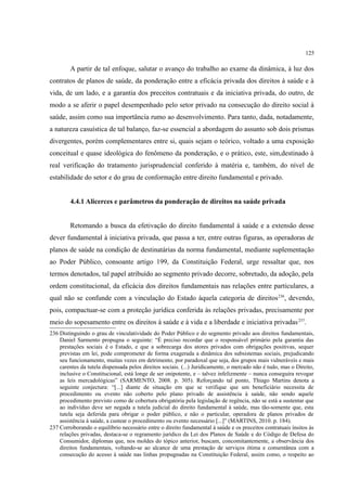125
A partir de tal enfoque, salutar o avanço do trabalho ao exame da dinâmica, à luz dos
contratos de planos de saúde, da ponderação entre a eficácia privada dos direitos à saúde e à
vida, de um lado, e a garantia dos preceitos contratuais e da iniciativa privada, do outro, de
modo a se aferir o papel desempenhado pelo setor privado na consecução do direito social à
saúde, assim como sua importância rumo ao desenvolvimento. Para tanto, dada, notadamente,
a natureza casuística de tal balanço, faz-se essencial a abordagem do assunto sob dois prismas
divergentes, porém complementares entre si, quais sejam o teórico, voltado a uma exposição
conceitual e quase ideológica do fenômeno da ponderação, e o prático, este, sim,destinado à
real verificação do tratamento jurisprudencial conferido à matéria e, também, do nível de
estabilidade do setor e do grau de conformação entre direito fundamental e privado.
4.4.1 Alicerces e parâmetros da ponderação de direitos na saúde privada
Retomando a busca da efetivação do direito fundamental à saúde e a extensão desse
dever fundamental à iniciativa privada, que passa a ter, entre outras figuras, as operadoras de
planos de saúde na condição de destinatárias da norma fundamental, mediante suplementação
ao Poder Público, consoante artigo 199, da Constituição Federal, urge ressaltar que, nos
termos denotados, tal papel atribuído ao segmento privado decorre, sobretudo, da adoção, pela
ordem constitucional, da eficácia dos direitos fundamentais nas relações entre particulares, a
qual não se confunde com a vinculação do Estado àquela categoria de direitos236
, devendo,
pois, compactuar-se com a proteção jurídica conferida às relações privadas, precisamente por
meio do sopesamento entre os direitos à saúde e à vida e a liberdade e iniciativa privadas237
.
236 Distinguindo o grau de vinculatividade do Poder Público e do segmento privado aos direitos fundamentais,
Daniel Sarmento propugna o seguinte: “É preciso recordar que o responsável primário pela garantia das
prestações sociais é o Estado, e que a sobrecarga dos atores privados com obrigações positivas, sequer
previstas em lei, pode comprometer de forma exagerada a dinâmica dos subsistemas sociais, prejudicando
seu funcionamento, muitas vezes em detrimento, por paradoxal que seja, dos grupos mais vulneráveis e mais
carentes da tutela dispensada pelos direitos sociais. (...) Juridicamente, o mercado não é tudo, mas o Direito,
inclusive o Constitucional, está longe de ser onipotente, e – talvez infelizmente – nunca conseguira revogar
as leis mercadológicas” (SARMENTO, 2008. p. 305). Reforçando tal ponto, Thiago Martins denota a
seguinte conjectura: “[...] diante de situação em que se verifique que um beneficiário necessita de
procedimento ou evento não coberto pelo plano privado de assistência à saúde, não sendo aquele
procedimento previsto como de cobertura obrigatória pela legislação de regência, não se está a sustentar que
ao indivíduo deve ser negada a tutela judicial do direito fundamental à saúde, mas tão-somente que, esta
tutela seja deferida para obrigar o poder público, e não o particular, operadora de planos privados de
assistência à saúde, a custear o procedimento ou evento necessário [...]” (MARTINS, 2010. p. 184).
237 Corroborando o equilíbrio necessário entre o direito fundamental à saúde e os preceitos contratuais ínsitos às
relações privadas, destaca-se o regramento jurídico da Lei dos Planos de Saúde e do Código de Defesa do
Consumidor, diplomas que, nos moldes do tópico anterior, buscam, concomitantemente, a observância dos
direitos fundamentais, voltando-se ao alcance de uma prestação de serviços ótima e consentânea com a
consecução do acesso à saúde nas linhas propugnadas na Constituição Federal, assim como, o respeito ao
 