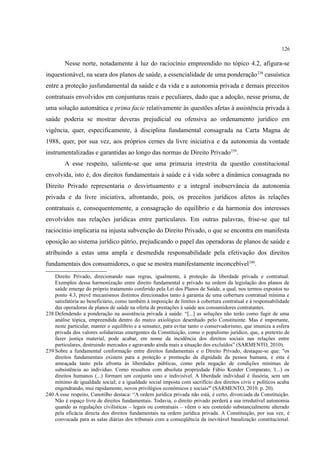 126
Nesse norte, notadamente à luz do raciocínio empreendido no tópico 4.2, afigura-se
inquestionável, na seara dos planos de saúde, a essencialidade de uma ponderação238
casuística
entre a proteção jusfundamental da saúde e da vida e a autonomia privada e demais preceitos
contratuais envolvidos em conjunturas reais e peculiares, dado que a adoção, nesse prisma, de
uma solução automática e prima facie relativamente às questões afetas à assistência privada à
saúde poderia se mostrar deveras prejudicial ou ofensiva ao ordenamento jurídico em
vigência, quer, especificamente, à disciplina fundamental consagrada na Carta Magna de
1988, quer, por sua vez, aos próprios cernes da livre iniciativa e da autonomia da vontade
instrumentalizadas e garantidas ao longo das normas de Direito Privado239
.
A esse respeito, saliente-se que uma primazia irrestrita da questão constitucional
envolvida, isto é, dos direitos fundamentais à saúde e à vida sobre a dinâmica consagrada no
Direito Privado representaria o desvirtuamento e a integral inobservância da autonomia
privada e da livre iniciativa, afrontando, pois, os preceitos jurídicos afetos às relações
contratuais e, consequentemente, a consagração do equilíbrio e da harmonia dos interesses
envolvidos nas relações jurídicas entre particulares. Em outras palavras, frise-se que tal
raciocínio implicaria na injusta subvenção do Direito Privado, o que se encontra em manifesta
oposição ao sistema jurídico pátrio, prejudicando o papel das operadoras de planos de saúde e
atribuindo a estas uma ampla e desmedida responsabilidade pela efetivação dos direitos
fundamentais dos consumidores, o que se mostra manifestamente inconcebível240
.
Direito Privado, direcionando suas regras, igualmente, à proteção da liberdade privada e contratual.
Exemplos dessa harmonização entre direito fundamental e privado na ordem da legislação dos planos de
saúde emerge do próprio tratamento conferido pela Lei dos Planos de Saúde, a qual, nos termos expostos no
ponto 4.3, prevê mecanismos distintos direcionados tanto à garantia de uma cobertura contratual mínima e
satisfatória ao beneficiário, como também à imposição de limites à cobertura contratual e à responsabilidade
das operadoras de planos de saúde na oferta de prestações à saúde aos consumidores contratantes.
238 Defendendo a ponderação na assistência privada à saúde: “[...] as soluções não terão como fugir de uma
análise tópica, empreendida dentro do marco axiológico desenhado pelo Constituinte. Mas é importante,
neste particular, manter o equilíbrio e a sensatez, para evitar tanto o conservadorismo, que imuniza a esfera
privada dos valores solidaristas emergentes da Constituição, como o populismo jurídico, que, a pretexto de
fazer justiça material, pode acabar, em nome da incidência dos direitos sociais nas relações entre
particulares, destruindo mercados e agravando ainda mais a situação dos excluídos” (SARMENTO, 2010).
239 Sobre a fundamental conformação entre direitos fundamentais e o Direito Privado, destaque-se que: "os
direitos fundamentais existem para a proteção e promoção da dignidade da pessoa humana, e esta é
ameaçada tanto pela afronta às liberdades públicas, como pela negação de condições mínimas de
subsistência ao indivíduo. Como ressaltou com absoluta propriedade Fábio Konder Comparato, '(...) os
direitos humanos (...) formam um conjunto uno e indivisível. A liberdade individual é ilusória, sem um
mínimo de igualdade social; e a igualdade social imposta com sacrifício dos direitos civis e políticos acaba
engendrando, mui rapidamente, novos privilégios econômicos e sociais'" (SARMENTO, 2010. p. 20).
240 A esse respeito, Canotilho destaca: “A ordem jurídica privada não está, é certo, divorciada da Constituição.
Não é espaço livre de direitos fundamentais. Todavia, o direito privado perderá a sua irredutível autonomia
quando as regulações civilísticas – legais ou contratuais – vêem o seu conteúdo substancialmente alterado
pela eficácia directa dos direitos fundamentais na ordem jurídica privada. A Constituição, por sua vez, é
convocada para as salas diárias dos tribunais com a conseqüência da inevitável banalização constitucional.
 