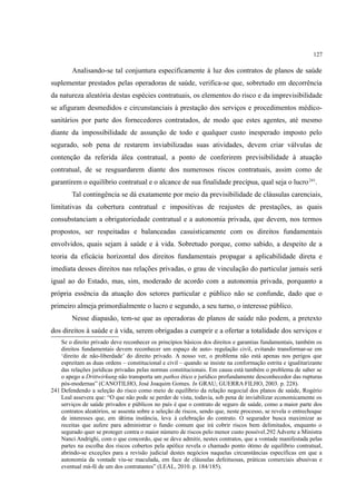 127
Analisando-se tal conjuntura especificamente à luz dos contratos de planos de saúde
suplementar prestados pelas operadoras de saúde, verifica-se que, sobretudo em decorrência
da natureza aleatória destas espécies contratuais, os elementos do risco e da imprevisibilidade
se afiguram desmedidos e circunstanciais à prestação dos serviços e procedimentos médico-
sanitários por parte dos fornecedores contratados, de modo que estes agentes, até mesmo
diante da impossibilidade de assunção de todo e qualquer custo inesperado imposto pelo
segurado, sob pena de restarem inviabilizadas suas atividades, devem criar válvulas de
contenção da referida álea contratual, a ponto de conferirem previsibilidade à atuação
contratual, de se resguardarem diante dos numerosos riscos contratuais, assim como de
garantirem o equilíbrio contratual e o alcance de sua finalidade precípua, qual seja o lucro241
.
Tal contingência se dá exatamente por meio da previsibilidade de cláusulas carenciais,
limitativas da cobertura contratual e impositivas de reajustes de prestações, as quais
consubstanciam a obrigatoriedade contratual e a autonomia privada, que devem, nos termos
propostos, ser respeitadas e balanceadas casuisticamente com os direitos fundamentais
envolvidos, quais sejam à saúde e à vida. Sobretudo porque, como sabido, a despeito de a
teoria da eficácia horizontal dos direitos fundamentais propagar a aplicabilidade direta e
imediata desses direitos nas relações privadas, o grau de vinculação do particular jamais será
igual ao do Estado, mas, sim, moderado de acordo com a autonomia privada, porquanto a
própria essência da atuação dos setores particular e público não se confunde, dado que o
primeiro almeja primordialmente o lucro e segundo, a seu turno, o interesse público.
Nesse diapasão, tem-se que as operadoras de planos de saúde não podem, a pretexto
dos direitos à saúde e à vida, serem obrigadas a cumprir e a ofertar a totalidade dos serviços e
Se o direito privado deve reconhecer os princípios básicos dos direitos e garantias fundamentais, também os
direitos fundamentais devem reconhecer um espaço de auto- regulação civil, evitando transformar-se em
‘direito de não-liberdade’ do direito privado. A nosso ver, o problema não está apenas nos perigos que
espreitam as duas ordens – constitucional e civil – quando se insiste na conformação estrita e igualitarizante
das relações jurídicas privadas pelas normas constitucionais. Em causa está também o problema de saber se
o apego a Drittwirkung não transporta um pathos ético e jurídico profundamente desconhecedor das rupturas
pós-modernas” (CANOTILHO, José Joaquim Gomes. In GRAU; GUERRA FILHO, 2003. p. 228).
241 Defendendo a seleção do risco como meio de equilíbrio da relação negocial dos planos de saúde, Rogério
Leal assevera que: “O que não pode se perder de vista, todavia, sob pena de inviabilizar economicamente os
serviços de saúde privados e públicos no país é que o contrato de seguro de saúde, como a maior parte dos
contratos aleatórios, se assenta sobre a seleção de riscos, sendo que, neste processo, se revela o entrechoque
de interesses que, em última instância, leva à celebração do contrato. O segurador busca maximizar as
receitas que aufere para administrar o fundo comum que irá cobrir riscos bem delimitados, enquanto o
segurado quer se proteger contra o maior número de riscos pelo menor custo possível.292 Adverte a Ministra
Nanci Andrighi, com o que concordo, que se deve admitir, nestes contratos, que a vontade manifestada pelas
partes na escolha dos riscos cobertos pela apólice revela o chamado ponto ótimo de equilíbrio contratual,
abrindo-se exceções para a revisão judicial destes negócios naquelas circunstâncias específicas em que a
autonomia da vontade viu-se maculada, em face de cláusulas defeituosas, práticas comerciais abusivas e
eventual má-fé de um dos contratantes” (LEAL, 2010. p. 184/185).
 