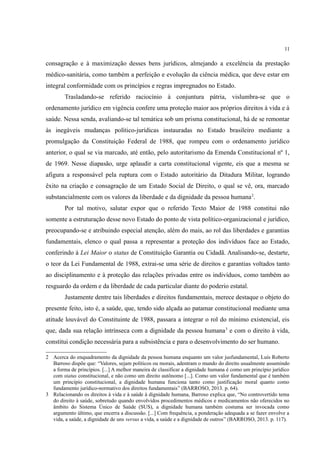 11
consagração e à maximização desses bens jurídicos, almejando a excelência da prestação
médico-sanitária, como também a perfeição e evolução da ciência médica, que deve estar em
integral conformidade com os princípios e regras impregnados no Estado.
Trasladando-se referido raciocínio à conjuntura pátria, vislumbra-se que o
ordenamento jurídico em vigência confere uma proteção maior aos próprios direitos à vida e à
saúde. Nessa senda, avaliando-se tal temática sob um prisma constitucional, há de se remontar
às inegáveis mudanças político-jurídicas instauradas no Estado brasileiro mediante a
promulgação da Constituição Federal de 1988, que rompeu com o ordenamento jurídico
anterior, o qual se via marcado, até então, pelo autoritarismo da Emenda Constitucional nº 1,
de 1969. Nesse diapasão, urge aplaudir a carta constitucional vigente, eis que a mesma se
afigura a responsável pela ruptura com o Estado autoritário da Ditadura Militar, logrando
êxito na criação e consagração de um Estado Social de Direito, o qual se vê, ora, marcado
substancialmente com os valores da liberdade e da dignidade da pessoa humana2
.
Por tal motivo, salutar expor que o referido Texto Maior de 1988 constitui não
somente a estruturação desse novo Estado do ponto de vista político-organizacional e jurídico,
preocupando-se e atribuindo especial atenção, além do mais, ao rol das liberdades e garantias
fundamentais, elenco o qual passa a representar a proteção dos indivíduos face ao Estado,
conferindo à Lei Maior o status de Constituição Garantia ou Cidadã. Analisando-se, destarte,
o teor da Lei Fundamental de 1988, extrai-se uma série de direitos e garantias voltados tanto
ao disciplinamento e à proteção das relações privadas entre os indivíduos, como também ao
resguardo da ordem e da liberdade de cada particular diante do poderio estatal.
Justamente dentre tais liberdades e direitos fundamentais, merece destaque o objeto do
presente feito, isto é, a saúde, que, tendo sido alçada ao patamar constitucional mediante uma
atitude louvável do Constituinte de 1988, passara a integrar o rol do mínimo existencial, eis
que, dada sua relação intrínseca com a dignidade da pessoa humana3
e com o direito à vida,
constitui condição necessária para a subsistência e para o desenvolvimento do ser humano.
2 Acerca do enquadramento da dignidade da pessoa humana enquanto um valor jusfundamental, Luís Roberto
Barroso dispõe que: “Valores, sejam políticos ou morais, adentram o mundo do direito usualmente assumindo
a forma de princípios. [...] A melhor maneira de classificar a dignidade humana é como um princípio jurídico
com status constitucional, e não como um direito autônomo [...]. Como um valor fundamental que é também
um princípio constitucional, a dignidade humana funciona tanto como justificação moral quanto como
fundamento jurídico-normativo dos direitos fundamentais” (BARROSO, 2013. p. 64).
3 Relacionando os direitos à vida e à saúde à dignidade humana, Barroso explica que, “No controvertido tema
do direito à saúde, sobretudo quando envolvidos procedimentos médicos e medicamentos não oferecidos no
âmbito do Sistema Único de Saúde (SUS), a dignidade humana também costuma ser invocada como
argumento último, que encerra a discussão. [...] Com frequência, a ponderação adequada a se fazer envolve a
vida, a saúde, a dignidade de uns versus a vida, a saúde e a dignidade de outros” (BARROSO, 2013. p. 117).
 
