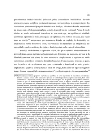 128
procedimentos médico-sanitários pleiteados pelos consumidores beneficiários, devendo
apenas proverem a assistência previamente pactuada e correspondente às contraprestações dos
contratantes, precisamente porque o fornecedor de serviços, tal como o Estado, imprescinde
de fundos para a oferta das prestações e ao justo desenvolvimento contratual. Pensar de modo
distinto se revela inadmissível, devendo-se ter em mente que, ao equilíbrio da atividade
econômica, o primado do lucro jamais pode ser suplantado pelo custo da atividade, este o qual
deve ser contido242
, assim como que tampouco o Estado, na condição de destinatário por
excelência da norma de direito à saúde, fica vinculado ao atendimento da integralidade das
necessidades médico-sanitários dos titulares do direito, dado o alto custo de tais medidas.
Referido entendimento se apresenta salutar, eis que o eventual reconhecimento da
preponderância dessas rubricas jusfundamentais em detrimento da autonomia privada e da
liberdade contratual dos planos de saúde subverteria completamente o segmento da saúde
suplementar, impondo às operadoras de saúde obrigações deveras iníquas e abusivas, as quais,
em decorrência de ocasionarem um custo exacerbado e inaceitável ao ente privado,
implicariam a quebra e a ineficiência do setor em apreço, bem como um repasse exagerado
desses ônus ou externalidades aos consumidores243
, mediante reajustes de contraprestações244
242 Reforçando os eventuais prejuízos ofertados ao equilíbrio do setor decorrentes da prevalência irrestrita dos
direitos à saúde e à vida sobre a iniciativa privada no contexto peculiar dos planos de saúde, bem como
corroborando a necessária contenção do custo da atividade para fins de garantia do equilíbrio contratual,
saliente-se que: “É muito importante analisar, dentre outras coisas, o impacto econômico, para o agente
privado, que resultará uma imposição de uma obrigação positiva ligada aos direito sociais em questão. A
dimensão do ônus econômico imposto ao particular é um dos dados da ponderação, porque a aplicação dos
direitos fundamentais na esfera privada não pode importar em restrições desproporcionais à esfera subjetiva
de quem quer que seja. (...) Mesmo quando se tratar de uma entidade privada rica e poderosa, o dado em
questão será relevante porque, quase sempre, o custo da prestação acaba sendo repassado a outros
particulares, muitas das vezes tão ou mais vulneráveis do que o titular do direito social supostamente lesado.
Se um plano de saúde fosse obrigado, por exemplo, a tratar gratuitamente de todos os seus clientes a partir
de determinada idade, isto fatalmente encareceria as mensalidades pagas pelos demais consumidores, alguns
decerto mais necessitados que os beneficiários da medida” (SARMENTO, 2008. p. 306).
243 Adentrando na cobertura, por parte das operadoras de saúde, de serviços não contratados em planos de
saúde, Édila Ribeiro trata do aspecto negativo de tal medida, especificamente ao dispor a respeito do repasse
desse custo inesperado do polo fornecedor ao consumidor: “De acordo com uma macroanálise, a mera
probabilidade de custeamento de serviços não contratados, por parte dos planos de saúde, é repassada para
os demais consumidores, que, sem perceber, respondem por uma obrigação à qual não deram ensejo. Esse
fenômeno denomina-se externalidade, um fator negativo causado por agente econômico a outro, afetando o
seu bem-estar, na ausência de uma transação econômica direta entre eles. Ou seja, na medida em que a
empresa vê-se com a possibilidade de responder, judicialmente, por uma prestação não avençada, repassa o
risco para os demais usuários do plano, mediante o aumento das mensalidades” (RIBEIRO, 2013. p. 17).
244 Corroborando o repasse, por parte dos fornecedores de serviços aos consumidores, das externalidades
envolvidas no contrato aleatório de planos de saúde, merecem destaque as lições de Ronald H. Coase, a
partir do momento em que o mesmo trata da importância da política de preços rumo à dissipação do custo da
atividade recaído sobre a empresa: “The main reason why it is profitable to establish a firm would seem to
be that there is a cost of using the price mechanism. The most obvious cost of ‘organizing’ production
through the price mechanism is that of discovering what the relevant prices are. This cost may be reduced
but it will not be eliminated by the emergence of specialists who will sell this information. The costs of
 