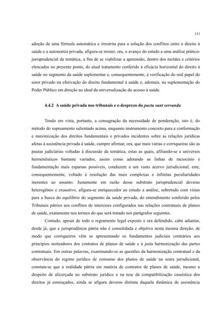 131
adoção de uma fórmula automática e irrestrita para a solução dos conflitos entre o direito à
saúde e a autonomia privada, afigura-se mister, ora, o avanço do estudo a uma análise prático-
jurisprudencial da temática, a fim de se viabilizar a apreensão, dentro dos moldes e critérios
elencados no presente ponto, do atual tratamento conferido à eficácia horizontal do direito à
saúde no segmento da saúde suplementar e, consequentemente, à verificação do real papel do
setor privado na efetivação do direito fundamental à saúde e, ademais, na suplementação do
Poder Público em direção ao ideal da universalização do acesso à saúde.
4.4.2 A saúde privada nos tribunais e o desprezo do pacta sunt servanda
Tendo em vista, portanto, a consagração da necessidade de ponderação, isto é, do
método do sopesamento salientado acima, enquanto instrumento concreto para a conformação
e maximização dos direitos fundamentais e privados incidentes sobre as relações jurídicas
afetas à assistência privada à saúde, cumpre afirmar, ora, que mais várias e corriqueiras são as
pautas judiciárias voltadas à discussão da temática, estas as quais, afiliando-se a universos
hermenêuticos bastante variados, assim como adotando as linhas de raciocínio e
fundamentação mais esparsas possíveis, conduzem a um vasto acervo jurisdicional, este,
consequentemente, voltado à resolução das mais complexas e infinitas peculiaridades
inerentes ao assunto. Justamente em razão desse substrato jurisprudencial deveras
heterogêneo e exaustivo, afigura-se enriquecedor ao estudo a análise, sobretudo com vistas
para a busca do equilíbrio do segmento da saúde privada, do entendimento conferido pelos
Tribunais pátrios aos conflitos de interesses configurados nas relações contratuais de planos
de saúde, exatamente nos termos do que será tratado nos parágrafos seguintes.
Contudo, apesar de todo o regramento legal exposto e ora defendido, cabe adiantar,
desde já, que a jurisprudência pátria não é consolidada e objetiva nesta mesma direção, de
modo que corriqueiros vêm se apresentando os fundamentos judiciais contrários aos
princípios norteadores dos contratos de planos de saúde e à justa harmonização das partes
contratuais. Em outras palavras, examinando-se as questões da harmonização contratual e da
observância do regime jurídico de consumo dos planos de saúde na seara jurisdicional,
constata-se que a realidade pátria em matéria de contratos de planos de saúde, mesmo a
despeito de alicerçada no substrato jurídico e na tese da compatibilização casuística dos
direitos já esmiuçados, ainda se afigura deveras distinta daquela dinâmica de assistência
 