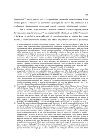 133
fundamentais252
, excepcionando, pois, a obrigatoriedade contratual e retirando o valor de um
contrato perfeito e válido253
, ao determinar a prestação de serviços não contratados e a
invalidade de cláusulas como a impositiva de carência contratual e a limitativa da cobertura.
Isso é, destarte, o que desvirtua a natureza contratual e torna o negócio jurídico
deveras oneroso ao pólo fornecedor254
, não se encontrando, ademais, à luz do Pós-Positivismo
e da Nova Hermenêutica, razão pela qual tal entendimento deve ser revisto. Em outras
palavras, a ordem constitucional atual não mais admite uma primazia apriorística dos valores
do tratamento médico necessário e de qualidade, seja pelo Estado ou pela iniciativa privada. [...] De fato, a
garantia à saúde requer atendimento a qualquer mal que a prejudique, independente, é claro, se será obtida a
cura, mas conferindo-se àquele que realiza um contrato para assegurar-se de riscos contra a saúde, o acesso a
todo tratamento necessário a tanto. Por todo o exposto, assinalada a relevância constitucional do direito à
saúde, garantida através do acesso ao serviço adequado, o direito ao lucro, que assiste à Empresa
exploradora de atividade de assistência à saúde, entre elas as seguradoras, não se deve sobrepor ou
contradizer a necessidade de oferecimento do mencionado serviço adequado, mas, sim, a este se adaptar. [...]
Desse modo, tendo em vista o respeito à natureza ou fim primordial do contrato ora examinado e a
necessidade de se garantir maior efetividade ao direito à cobertura dos riscos à saúde - através do acesso ao
tratamento médico necessário - que ao direito ao lucro - pela manutenção do equilíbrio econômico do
contrato -, é necessário concluir-se pela invalidade da cláusula que excluía da cobertura do seguro, os gastos
com eventual transplante, sendo o único procedimento recomendado para tentar curar a segurada” (STJ,
REsp 319707/SP, Rel. Ministra Nancy Andrighi, 3ª Turma, 07/11/2002, DJ 28/04/2003).
252 Reprisando o alicerce da teoria da eficácia horizontal dos direitos fundamentais, frise que a mesma fora
recepcionada no Brasil em sua modalidade direta e imediata, tendo sido, desde então, aplicada pelos
tribunais pátrios, a exemplo do seguinte trecho emanado de julgado do STF, de relatoria do Ministro Gilmar
Mendes, in verbis: “[...] EFICÁCIA DOS DIREITOS FUNDAMENTAIS NAS RELAÇÕES PRIVADAS.
As violações a direitos fundamentais não ocorrem somente no âmbito das relações entre o cidadão e o
Estado, mas igualmente nas relações travadas entre pessoas físicas e jurídicas de direito privado. Assim, os
direitos fundamentais assegurados pela Constituição vinculam diretamente não apenas os poderes públicos,
estando direcionados também à proteção dos particulares em face dos poderes privados” (STF, RE
201.819/RJ, Relator Ministro Gilmar Mendes, Segunda Turma. DJ de 27.10.2006).
253 Demonstrando tal entendimento, a fundamentação do Ministro Carlos Alberto Menezes Direito: “Seguro
saúde. Cobertura. Câncer de pulmão. Tratamento com quimioterapia. Cláusula abusiva. 1. O plano de saúde
pode estabelecer quais doenças estão sendo cobertas, mas não que tipo de tratamento está alcançado para a
respectiva cura. Se a patologia está coberta, no caso, o câncer, é inviável vedar a quimioterapia pelo simples
fato de ser esta uma das alternativas possíveis para a cura da doença. A abusividade da cláusula reside
exatamente nesse preciso aspecto, qual seja, não pode o paciente, em razão de cláusula limitativa, ser
impedido de receber tratamento com o método mais moderno disponível no momento em que instalada a
doença coberta. 2. Recurso especial conhecido e provido” (REsp 668.216/SP, Rel. Ministro CARLOS
ALBERTO MENEZES DIREITO, TERCEIRA TURMA, julgado em 15/03/2007, DJ 02/04/2007, p. 265).
254 Tratando dos prejuízos à estabilidade da saúde privada decorrentes da falta de ponderação, frise-se que: “[...]
se as operadoras de planos privados de assistência à saúde calculam seus riscos considerando as obrigações
que lhe são atribuídas pela legislação e, posteriormente, se vê judicialmente compelida a custear e cobrir
procedimento médico não considerado obrigatório ou não contratado, essa cobertura legislativamente não
prevista terá reflexos imediatos sobre o equilíbrio econômico-finaceiro do contrato e, mais, se tal situação
ocorre em movimento cascata ou em efeito multiplicador, coloca-se em risco a viabilidade da empresa,
comprometendo, inclusive, a proteção dos direitos dos demais beneficiários. Nesse sentido destaca
SAMPAIO JÚNIOR: 'Quando se determina que os hospitais privados ou as escolas particulares atendam a
população carente sem qualquer contraprestação, ao fundamento de que valores existenciais não podem
sujeitar-se ao ímpio e espúrio lucro dos empresários, a primeira impressão que se tem é de que tal medida
seria efetivamente necessária. Afinal, quem poderia deixar o paciente à míngua de tratamento médico ou o
aluno sem acesso à educação? Resolve-se, sim, o problema daquele paciente ou aluno, mas às custas dos
demais usuários, que arcarão com os serviços não pagos pelo beneficiário, enquanto a sociedade não tem
qualquer motivação para exigir que o Estado cumpra as suas obrigações mínimas. Enfim, uma última
 