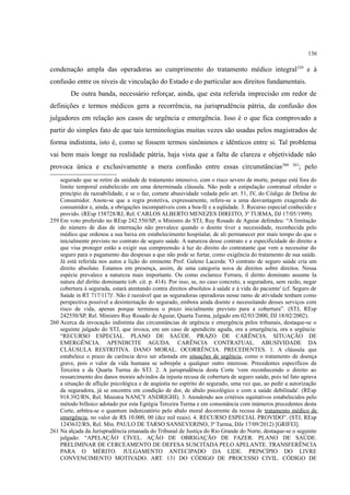 136
condenação ampla das operadoras ao cumprimento do tratamento médico integral259
e à
confusão entre os níveis de vinculação do Estado e do particular aos direitos fundamentais.
De outra banda, necessário reforçar, ainda, que esta referida imprecisão em redor de
definições e termos médicos gera a recorrência, na jurisprudência pátria, da confusão dos
julgadores em relação aos casos de urgência e emergência. Isso é o que fica comprovado a
partir do simples fato de que tais terminologias muitas vezes são usadas pelos magistrados de
forma indistinta, isto é, como se fossem termos sinônimos e idênticos entre si. Tal problema
vai bem mais longe na realidade pátria, haja vista que a falta de clareza e objetividade não
provoca única e exclusivamente a mera confusão entre essas circunstâncias260 261
; pelo
segurado que se retire da unidade de tratamento intensivo, com o risco severo de morte, porque está fora do
limite temporal estabelecido em uma determinada cláusula. Não pode a estipulação contratual ofender o
princípio da razoabilidade, e se o faz, comete abusividade vedada pelo art. 51, IV, do Código de Defesa do
Consumidor. Anote-se que a regra protetiva, expressamente, refere-se a uma desvantagem exagerada do
consumidor e, ainda, a obrigações incompatíveis com a boa-fé e a eqüidade. 3. Recurso especial conhecido e
provido. (REsp 158728/RJ, Rel. CARLOS ALBERTO MENEZES DIREITO, 3ª TURMA, DJ 17/05/1999).
259 Em voto proferido no REsp 242.550/SP, o Ministro do STJ, Ruy Rosado de Aguiar defendeu: “A limitação
do número de dias de internação não prevalece quando o doente tiver a necessidade, reconhecida pelo
médico que ordenou a sua baixa em estabelecimento hospitalar, de ali permanecer por mais tempo do que o
inicialmente previsto no contrato de seguro saúde. A natureza desse contrato e a especificidade do direito a
que visa proteger estão a exigir sua compreensão à luz do direito do contratante que vem a necessitar do
seguro para o pagamento das despesas a que não pode se furtar, como exigência do tratamento de sua saúde.
Já está referida nos autos a lição do eminente Prof. Galeno Lacerda: 'O contrato de seguro saúde cria um
direito absoluto. Estamos em presença, assim, de uma categoria nova de direitos sobre direitos. Nessa
espécie prevalece a natureza mais importante. Ou como esclarece Ferrara, il diritto dominato assume Ia
natura del diritto dominante (ob. cit. p. 414). Por isso, se, no caso concreto, a seguradora, sem razão, negar
cobertura à segurada, estará atentando contra direitos absolutos à saúde e à vida do paciente' (cf. Seguro de
Saúde in RT 717/117)'. Não é razoável que as seguradoras operadoras nesse ramo de atividade tenham como
perspectiva possível a desinternação do segurado, embora ainda doente e necessitando desses serviços com
risco de vida, apenas porque terminou o prazo inicialmente previsto para a cobertura”. (STJ, REsp
242550/SP, Rel. Ministro Ruy Rosado de Aguiar, Quarta Turma, julgado em 02/03/2000, DJ 18/02/2002).
260 Acerca da invocação indistinta das circunstâncias de urgência e emergência pelos tribunais, destaque-se o
seguinte julgado do STJ, que invoca, em um caso de apendicite aguda, ora a emergência, ora a urgência:
“RECURSO ESPECIAL. PLANO DE SAÚDE. PRAZO DE CARÊNCIA. SITUAÇÃO DE
EMERGÊNCIA. APENDICITE AGUDA. CARÊNCIA CONTRATUAL. ABUSIVIDADE DA
CLÁUSULA RESTRITIVA. DANO MORAL. OCORRÊNCIA. PRECEDENTES. 1. A cláusula que
estabelece o prazo de carência deve ser afastada em situações de urgência, como o tratamento de doença
grave, pois o valor da vida humana se sobrepõe a qualquer outro interesse. Precedentes específicos da
Terceira e da Quarta Turma do STJ. 2. A jurisprudência desta Corte 'vem reconhecendo o direito ao
ressarcimento dos danos morais advindos da injusta recusa de cobertura de seguro saúde, pois tal fato agrava
a situação de aflição psicológica e de angústia no espírito do segurado, uma vez que, ao pedir a autorização
da seguradora, já se encontra em condição de dor, de abalo psicológico e com a saúde debilitada'. (REsp
918.392/RN, Rel. Ministra NANCY ANDRIGHI). 3. Atendendo aos critérios equitativos estabelecidos pelo
método bifásico adotado por esta Egrégia Terceira Turma e em consonância com inúmeros precedentes desta
Corte, arbitra-se o quantum indenizatório pelo abalo moral decorrente da recusa de tratamento médico de
emergência, no valor de R$ 10.000, 00 (dez mil reais). 4. RECURSO ESPECIAL PROVIDO”. (STJ, REsp
1243632/RS, Rel. Min. PAULO DE TARSO SANSEVERINO, 3ª Turma, DJe 17/09/2012) [GRIFEI].
261 Na alçada da Jurisprudência emanada do Tribunal de Justiça do Rio Grande do Norte, destaque-se o seguinte
julgado: “APELAÇÃO CÍVEL. AÇÃO DE OBRIGAÇÃO DE FAZER. PLANO DE SAÚDE.
PRELIMINAR DE CERCEAMENTO DE DEFESA SUSCITADA PELO APELANTE. TRANSFERÊNCIA
PARA O MÉRITO. JULGAMENTO ANTECIPADO DA LIDE. PRINCÍPIO DO LIVRE
CONVENCIMENTO MOTIVADO. ART. 131 DO CÓDIGO DE PROCESSO CIVIL. CÓDIGO DE
 