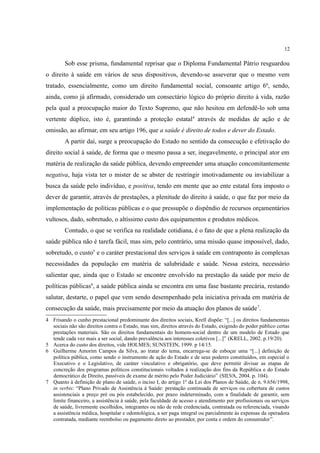 12
Sob esse prisma, fundamental reprisar que o Diploma Fundamental Pátrio resguardou
o direito à saúde em vários de seus dispositivos, devendo-se asseverar que o mesmo vem
tratado, essencialmente, como um direito fundamental social, consoante artigo 6º, sendo,
ainda, como já afirmado, considerado um consectário lógico do próprio direito à vida, razão
pela qual a preocupação maior do Texto Supremo, que não hesitou em defendê-lo sob uma
vertente dúplice, isto é, garantindo a proteção estatal4
através de medidas de ação e de
omissão, ao afirmar, em seu artigo 196, que a saúde é direito de todos e dever do Estado.
A partir daí, surge a preocupação do Estado no sentido da consecução e efetivação do
direito social à saúde, de forma que o mesmo passa a ser, inegavelmente, o principal ator em
matéria de realização da saúde pública, devendo empreender uma atuação concomitantemente
negativa, haja vista ter o mister de se abster de restringir imotivadamente ou inviabilizar a
busca da saúde pelo indivíduo, e positiva, tendo em mente que ao ente estatal fora imposto o
dever de garantir, através de prestações, a plenitude do direito à saúde, o que faz por meio da
implementação de políticas públicas e o que pressupõe o dispêndio de recursos orçamentários
vultosos, dado, sobretudo, o altíssimo custo dos equipamentos e produtos médicos.
Contudo, o que se verifica na realidade cotidiana, é o fato de que a plena realização da
saúde pública não é tarefa fácil, mas sim, pelo contrário, uma missão quase impossível, dado,
sobretudo, o custo5
e o caráter prestacional dos serviços à saúde em contraponto às complexas
necessidades da população em matéria de salubridade e saúde. Nessa esteira, necessário
salientar que, ainda que o Estado se encontre envolvido na prestação da saúde por meio de
políticas públicas6
, a saúde pública ainda se encontra em uma fase bastante precária, restando
salutar, destarte, o papel que vem sendo desempenhado pela iniciativa privada em matéria de
consecução da saúde, mais precisamente por meio da atuação dos planos de saúde7
.
4 Frisando o cunho prestacional predominante dos direitos sociais, Krell dispõe: “[...] os direitos fundamentais
sociais não são direitos contra o Estado, mas sim, direitos através do Estado, exigindo do poder público certas
prestações materiais. São os direitos fundamentais do homem-social dentro de um modelo de Estado que
tende cada vez mais a ser social, dando prevalência aos interesses coletivos [...]” (KRELL, 2002. p.19/20).
5 Acerca do custo dos direitos, vide HOLMES; SUNSTEIN, 1999. p 14/15.
6 Guilherme Amorim Campos da Silva, ao tratar do tema, encarrega-se de esboçar uma “[...] definição de
política pública, como sendo o instrumento de ação do Estado e de seus poderes constituídos, em especial o
Executivo e o Legislativo, de caráter vinculativo e obrigatório, que deve permitir divisar as etapas de
concreção dos programas políticos constitucionais voltados à realização dos fins da República e do Estado
democrático de Direito, passíveis de exame de mérito pelo Poder Judiciário” (SILVA, 2004. p. 104).
7 Quanto à definição de plano de saúde, o inciso I, do artigo 1º da Lei dos Planos de Saúde, de n. 9.656/1998,
in verbis: “Plano Privado de Assistência à Saúde: prestação continuada de serviços ou cobertura de custos
assistenciais a preço pré ou pós estabelecido, por prazo indeterminado, com a finalidade de garantir, sem
limite financeiro, a assistência à saúde, pela faculdade de acesso e atendimento por profissionais ou serviços
de saúde, livremente escolhidos, integrantes ou não de rede credenciada, contratada ou referenciada, visando
a assistência médica, hospitalar e odontológica, a ser paga integral ou parcialmente às expensas da operadora
contratada, mediante reembolso ou pagamento direto ao prestador, por conta e ordem do consumidor”.
 