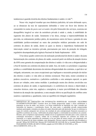 138
tendenciosa à guarida irrestrita dos direitos fundamentais à saúde e à vida264
.
Nesse viés, inegável ressaltar que essa dinâmica judiciária, tal como delineada supra,
ao se distanciar da tese do sopesamento defendida e verter em favor dos direitos do
consumidor às custas do pacta sunt servanda e do polo fornecedor dos serviços, ocasiona um
desequilíbrio inegável ao setor da assistência privada à saúde e, ainda, à estabilidade do
segmento dos planos de saúde. Justamente à luz disso, emerge a imprescindibilidade da
previsão, no ordenamento jurídico pátrio, de mecanismos outros de busca e garantia de uma
estabilidade jurídico-contratual na seara das prestações médicas pactuadas em sede de
contratos de planos de saúde, dentre os quais se denota a importância fundamental da
intervenção estatal na iniciativa privada, precisamente por meio da proteção do triângulo
regulatório desempenhada pela Agência Nacional de Saúde Suplementar – ANS.
À luz desse quadro controverso da realização jurisdicional do direito à saúde e da justa
harmonização dos contratos de planos de saúde, essencial partir em defesa da atuação técnica
da ANS como garantia da compactuação dos direitos à saúde e à vida com a obrigatoriedade e
a boa-fé inerente aos contratos de planos de saúde. Isso, de modo a se proclamar a segurança
jurídica e a estabilidade decorrentes da máxima obrigatoriedade dos contratos, a qual deve ser
mitigada, unicamente, nos casos excepcionais que impliquem a necessária proteção do núcleo
dos direitos à saúde e à vida afeto ao mínimo existencial. Para tanto, mister considerar os
poderes executivos, normativos e judiciários conferidos a esta autarquia especial, os quais
devem ser voltados, entre outras medidas: à ponderação neutra dos direitos envolvidos nos
contratos de planos de saúde; à regulamentação e à conferência de clareza e objetividade a
conceitos técnicos, entre tais, urgência e emergência; à maior previsibilidade das cláusulas
limitativas da atuação das operadoras; a uma atuação efetiva na pacificação de conflitos entre
usuários e operadoras e, igualmente, rumo ao equilíbrio do triângulo regulatório.
IMPEDITIVAS DE LIMITAÇÕES EM INTERNAÇÃO HOSPITALAR. VALIDADE. EQUILÍBRIO
ECONÔMICO-FINANCEIRO. Constitui dever do Estado proporcionar amplo e eficaz atendimento à
população na área da saúde, nos termos e na forma estabelecida na legislação em vigor, custeada por
intermédio de impostos e contribuições fiscais. De outra parte, a seguridade privada, proporcionada
mediante participação voluntária em planos de saúde oferecidos pela rede particular, há que se conformar às
regras do contrato, porquanto tais serviços são resultado de uma contraprestação financeira necessária ao
equilíbrio econômico da avença, viabilizadora da própria higidez e continuidade da assistência em comento.
Destarte, salvo as hipóteses expressamente vedadas em lei ou regulamentos baixados para o setor, à época da
contratação inexistentes a respeito, válidas são as limitações impostas nos contratos aos limites de
internação, se a opção espontânea do contratante se fez por plano de menor custeio, em comparação com
outros, da mesma ou de outras entidades, mais abrangentes. Recurso especial conhecido pela divergência e
provido” (REsp 242.550/SP, Rel. Ministro RUY ROSADO DE AGUIAR, Rel. p/ Acórdão Ministro ALDIR
PASSARINHO JUNIOR, QUARTA TURMA, julgado em 02/03/2000, DJ 18/02/2002, p. 449).
264 In SARMENTO, 2010. p. 261.
 