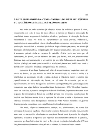 139
5. PAPEL REGULATÓRIO DA AGÊNCIA NACIONAL DE SAÚDE SUPLEMENTAR
E O EQUILÍBRIO CONTRATUAL DOS PLANOS DE SAÚDE
Nas linhas de todo raciocínio já esboçado acerca da assistência privada à saúde,
notadamente com vistas à busca de meios idôneos e efetivos em direção à consecução da
estabilidade desses segmento da iniciativa privada e, igualmente, à efetivação do direito
fundamental à saúde por meio da suplementação da saúde privada, evidencia-se,
inegavelmente, a necessidade de criação e implantação de mecanismos outros além da simples
ponderação entre direitos e interesses já abailada. Especialmente porquanto, nos termos já
denotados, tal instrumento de compactuação entre direitos fundamentais e preceitos inerentes
à autonomia privada ainda se encontra de reduzida eficácia, tendo em vista que tal
sopesamento, na prática, não se desenrola da forma que deveria, mas, sim, mediante uma
dinâmica que, corriqueiramente e ao pretexto de um falso balanceamento casuístico de
direitos, privilegia, de modo quase automático, a sobreposição dos bens jurídicos da saúde e
da vida sobre a iniciativa privada e a obrigatoriedade dos contratos.
Justamente à luz disso, fundamental, a fim de se preconizar os propósitos a que este
estudo se destina, eis que voltado ao ideal da universalização do acesso à saúde e à
estabilidade da assistência privada à saúde, destacar a relevância maior e adentrar nas
especificidades da intervenção do Estado em tal setor da economia, que se dá,
especificamente, por meio da regulação econômica desempenhada pela agência reguladora
competente, qual seja a Agência Nacional de Saúde Suplementar – ANS. Tal medida é salutar,
tendo em vista que, a partir da emergência do Estado Neoliberal, importantes tornaram a ser
as pautas de intervenção do Estado na sociedade privada e na economia, a qual deixara de
implicar um dirigismo estatal forte e repressor da iniciativa privada e, igualmente, uma
liberdade econômica isenta de ingerências mínimas do Poder Público, passando a ser, por via
de consequência, consentânea com o equilíbrio e direcionada ao progresso.
Para tanto, afigura-se imprescindível avançar, ora, primeiramente, ao exame dos
alicerces e do marco de regulação relativos a tal segmento da iniciativa privada, para, somente
após, uma vez esclarecido tal substrato de atuação do Estado rumo à proteção do triângulo
regulatório, avançar-se à exposição dos objetivos, aos instrumentos atribuídos à agência e,
outrossim, ao diagnóstico atual do papel e do êxito da regulação efetivada pela ANS em
direção ao desenvolvimento da saúde privada e, também, do acesso universal à saúde.
 