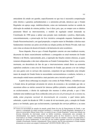 141
antecedente do estudo em questão, especificamente no que toca à necessária compactuação
entre direitos e garantias jusfundamentais e a autonomia privada, denota-se que o Estado
Regulador em apreço surge, indubitavelmente, como um instrumento nuclear no sentido da
efetivação da unidade do sistema jurídico. Isso é dizer, pois, que, ao romper com os ideários
puramente liberal ou intervencionista, o modelo de regulação estatal instaurado na
Constituição de 1988 passa a adotar uma posição mais moderada e positiva, objetivando,
concomitantemente, a preservação da livre iniciativa consagrada enquanto fundamento do
Estado Neoconstitucional e, em igual proporção, o respeito maior às liberdades e direitos mais
fundamentais inerentes aos polos envolvidos na relação jurídica de Direito Privado, tudo isso
com vistas ao alcance do desenvolvimento e da harmonia do setor econômico.
Nesse diapasão, frise-se que o Estado Regulador consiste em uma tendência recente,
decorrente de ideais essencialmente neoliberais e consagrados no atual momento do Estado
Mínimo e de Direito, representando, pois, a superação das funções estatais clássicas, as quais
restaram ultrapassadas e não mais subjacentes ao Estado Contemporâneo. Tal é o que ocorreu,
mormente, em decorrência do fato de que o intervencionismo estatal direto na economia
capitalista conduzira a uma crise de financiamento do Estado, que passara a ter um inchaço
em seus gastos com os serviços não essenciais, conjuntura tal que demandou uma retração
maior da atuação do Estado frente às necessidades socioeconômicas e conduziu, inclusive, a
uma atuação estatal menos autoritária e mais paciente com a iniciativa privada267
.
A partir dessa sobrecarga na atuação e nas contas do Poder Público, vislumbra-se que
o Estado deixa de participar ativamente de setores da economia e da sociedade que não se
encontram afetos ao núcleo essencial do interesse público primário, concedendo, preferente
ou exclusivamente, o direito de exploração dos mesmos à esfera privada, o que é feito
mediante uma tendência que ficou conhecida como processo de privatização da economia ou,
ainda, como programa nacional de desestatização da economia, a qual tomou parte,
sobretudo, a partir da década de 1990. A contar de tal movimento, pois, a atuação do Estado
passa a ser limitada, quase que exclusivamente, à prestação dos serviços públicos e, na seara
267 Acerca da necessidade de retração da atuação estatal diante da crise de financiamento do Estado, o que
marcou a consagração da ordem economia neoliberal e a ascensão do Estado Regulador, destaquem-se as
ideias do jurista pátrio Marçal Justen Filho, no sentido do que o Estado Regulador “retrata uma redução nas
diversas dimensões da intervenção estatal no âmbito econômico, incorporando uma concepção de
subsidiariedade. Isso importa reconhecer os princípios gerais da livre iniciativa e da livre empresa,
reservando-se ao Estado o instrumento da regulação como meio de orientar a atuação dos particulares à
realização de valores fundamentais. É certo que por esse modelo regulador reserva-se ao Estado funções
voltadas à fiscalização, fomento e planejamento. Nesse contexto, não há como permanecer o Estado atuando
diretamente em setores sem amparo Constitucional” (JUSTEN FILHO, 2002. p. 21).
 