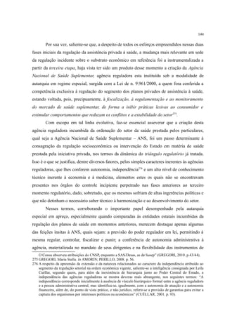 144
Por sua vez, saliente-se que, a despeito de todos os esforços empreendidos nessas duas
fases iniciais da regulação da assistência privada à saúde, a mudança mais relevante em sede
da regulação incidente sobre o substrato econômico em referência foi a instrumentalizada a
partir da terceira etapa, haja vista ter sido um produto desse momento a criação da Agência
Nacional de Saúde Suplementar, agência reguladora esta instituída sob a modalidade de
autarquia em regime especial, surgida com a Lei de n. 9.961/2000, a quem fora conferida a
competência exclusiva à regulação do segmento dos planos privados de assistência à saúde,
estando voltada, pois, precipuamente, à fiscalização, à regulamentação e ao monitoramento
do mercado de saúde suplementar, de forma a inibir práticas lesivas ao consumidor e
estimular comportamentos que reduzam os conflitos e a estabilidade do setor275
.
Com escopo em tal linha evolutiva, faz-se essencial asseverar que a criação desta
agência reguladora incumbida da ordenação do setor da saúde prestada pelos particulares,
qual seja a Agência Nacional de Saúde Suplementar – ANS, foi um passo determinante à
consagração da regulação socioeconômica ou intervenção do Estado em matéria de saúde
prestada pela iniciativa privada, nos termos da dinâmica do triângulo regulatório já tratada.
Isso é o que se justifica, dentre diversos fatores, pelos simples caracteres inerentes às agências
reguladoras, que lhes conferem autonomia, independência276
e um alto nível de conhecimento
técnico inerente à economia e à medicina, elementos estes os quais não se encontravam
presentes nos órgãos do controle incipiente perpetrado nas fases anteriores ao terceiro
momento regulatório, dado, sobretudo, que os mesmos sofriam de altas ingerências políticas e
que não detinham o necessário saber técnico à harmonização e ao desenvolvimento do setor.
Nesses termos, corroborando o importante papel desempenhado pela autarquia
especial em apreço, especialmente quando comparadas às entidades estatais incumbidas da
regulação dos planos de saúde em momentos anteriores, merecem destaque apenas algumas
das feições ínsitas à ANS, quais sejam: a previsão do poder regulador em lei, permitindo à
mesma regular, controlar, fiscalizar e punir; a conferência de autonomia administrativa à
agência, materializada no mandato de seus dirigentes e na flexibilidade dos instrumentos de
O Consu absorveu atribuições do CNSP, enquanto a SAS/Desas, as da Susep” (GREGORI, 2010. p.43/44).
275 GREGORI, Maria Stella. In AMORIN; PERILLO, 2008. p. 56.
276 A respeito da apreensão da extensão e da natureza relacionados ao caractere da independência atribuído ao
segmento da regulação setorial na ordem econômica vigente, saliente-se a inteligência consignada por Leila
Cuéllar, segundo quem, para além da inexistência de hierarquia junto ao Poder Central do Estado, a
independência das agências reguladoras se mostra deveras mais abrangente, nos seguintes termos: “A
independência corresponde inicialmente à ausência de vínculo hierárquico formal entre a agência reguladora
e a pessoa administrativa central, mas identifica-se, igualmente, com a autonomia de atuação e a autonomia
financeira, além de, do ponto de vista prático, e não jurídico, referir-se a previsão de garantias para evitar a
captura dos organismos por interesses políticos ou econômicos” (CUÉLLAR, 2001. p. 93).
 