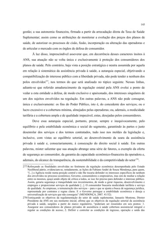 145
gestão; a sua autonomia financeira, firmada a partir da arrecadação direta da Taxa de Saúde
Suplementar; assim como as atribuições de monitorar a evolução dos preços dos planos de
saúde, de autorizar os processos de cisão, fusão, incorporação ou alteração das operadoras e
de articular o mercado com os órgãos de defesa do consumidor.
À luz disso, imprescindível asseverar que, em decorrência desses caracteres ínsitos à
ANS, sua atuação não se volta única e exclusivamente à proteção dos consumidores dos
planos de saúde. Pelo contrário, haja vista a posição estratégica e neutra assumida por aquela
em relação à sistemática da assistência privada à saúde, a autarquia especial, objetivando a
compatibilização do interesse público com a liberdade privada, não pode tender a nenhum dos
polos envolvidos277
, nos termos do que será analisado no tópico seguinte. Nessas linhas,
adiante-se que referido amadurecimento da regulação estatal pela ANS evolui a ponto de
vedar a esta entidade a defesa, de modo exclusivo e apaixonado, dos interesses singulares de
um dos sujeitos envolvidos na regulação. Em outras palavras, a ANS não pode consagrar,
única e exclusivamente: os fins do Poder Público, isto é, do concedente dos serviços; ou o
lucro excessivo e a cobertura mínima, almejados pelas operadoras; ou, ademais, a modicidade
tarifária e a cobertura ampla e de qualidade impecável, estas, desejadas pelos consumidores.
Deve essa autarquia especial, portanto, prezar, sempre e inequivocamente, pelo
equilíbrio e pela estabilidade econômica e social do segmento, garantindo às partes o justo
desenrolar dos serviços e dos termos contratados, tudo isso nos moldes da legislação e,
inclusive, com vistas ao equilíbrio setorial, ao desenvolvimento da seara da assistência
privada à saúde e, consectariamente, à consecução do direito social à saúde. Em outras
palavras, mister salientar que sua atuação abrange uma série de fatores, a exemplo da oferta
de segurança ao consumidor, da garantia da capacidade econômico-financeira da operadora e,
ademais, do alcance da transparência, da sustentabilidade e da competitividade do setor278
.
277 Reforçando as finalidades envolvidas no fenômeno da regulação econômica desempenhada pelo Estado
Neoliberal pátrio, evidenciam-se, notadamente, as lições de Fabiano André de Souza Mendonça, para quem,
“[...] a Agência reside numa posição central e não lhe tocaria defender os interesses específicos de nenhum
dos envolvidos no processo econômico, Governo, consumidores e empresários, mas sim de mediar a relação
entre os mesmos, quiçá sendo objeto de crítica a todos, se isso for preciso para defender o interesse público.
Assim, geraria segurança e tranquilidade nos investimentos, de modo a gerar riquezas, desenvolvimento e
empregos e proporcionar serviços de qualidade [...]. O consumidor buscaria modicidade tarifária e serviço
de qualidade. As empresas, a remuneração dos serviços – para o que se ajunta a busca de segurança jurídica,
representada por contratos e regras claras. E o Governo persegue a estabilidade econômica e deseja a
universalização de serviços que não conseguiu” (MENDONÇA, 2007. 41/52).
278 Esmiuçando os objetivos da regulamentação do setor de saúde suplementar, Januario Montone, Diretor
Presidente da ANS em seu momento inicial, afirma que os objetivos da regulação setorial da assistência
privada à saúde, surgidos a partir do marco regulatório, “poderiam ser resumidos em seis pontos: 1.
Assegurar aos consumidores de planos privados de assistência à saúde cobertura assistencial integral e
regular as condições de acesso; 2. Definir e controlar as condições de ingresso, operação e saída das
 