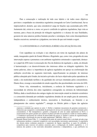 146
Para a consecução e realização de todo esse ideário e de todos esses objetivos
previstos e respaldados na sistemática regulatória consagrada na Carta Constitucional, faz-se
imprescindível, destarte, que uma considerável carga de funções seja acumulada pela ANS.
Justamente daí, extrai-se o status sui generis conferido às agências reguladoras, haja vista as
mesmas, para a busca da proteção do triângulo regulatório e o alcance de suas finalidades,
gozarem de uma natureza jurídica bastante peculiar e estratégica, bem como desempenharem
funções executivas, normativas e julgadoras, nos termo do que será tratado a seguir.
5.2 A INVESTIDURA E A NATUREZA JURÍDICA DAATUAÇÃO DAANS
Com supedâneo na evolução e nos objetivos em torno da regulação dos planos de
saúde, inaugurada a partir do Estado Mínimo e Regulador, que, como visto, progredira de uma
intervenção esparsa e prematura a um ambiente regulatório estruturado e capacitado, destaca-
se o papel da ANS rumo à consecução dos fins da dinâmica da regulação e, ainda, em direção
à harmonização e ao desenvolvimento dos interesses afetos ao triângulo regulatório. Em
outras palavras, clara é a importância da agência reguladora em apreço na conformação das
ambições envolvidas no segmento intervindo, especificamente na proteção: do interesse
público almejado pelo Estado; da iniciativa privada e do lucro objetivados pelas operadoras de
saúde; e da modicidade tarifária e da qualidade dos serviços intentadas pelos consumidores.
Diante disso, exsurge a necessidade do estudo específico das peculiaridades em torno da ANS.
Nesse viés, retomando-se, inicialmente, a essência do fenômeno regulatório e a
necessidade de reforma dos entes reguladores consagrados na estrutura da Administração
Pública, dada a insuficiência dos antigos órgãos de intervenção estatal no domínio econômico
e a consectária demanda por entidades reguladoras dotadas de um amplo grau de autonomia,
independência e conhecimento técnico, necessários à fiscalização, ao fomento e ao
planejamento dos setores regulados279
, emergiu no Direito pátrio a figura das agências
empresas e entidades que operam no setor; 3. Definir e implantar mecanismos de garantias assistenciais e
financeiras que assegurem a continuidade da prestação de serviços de assistência à saúde contratados pelos
consumidores; 4. Dar transparência e garantir a integração do setor de saúde suplementar ao SUS e o
ressarcimento dos gastos gerados por usuários de planos privados de assistência à saúde no sistema público;
5. Estabelecer mecanismos de controle da abusividade dos preços; 6. Definir o sistema de regulamentação,
normatização e fiscalização do setor de saúde suplementar” (BRASIL, 2001a. p. 11)
279 Segundo Marçal Justen Filho, “[...] a ampliação do poder de controle estatal sobre a atividade privada exige
instrumentos jurídicos e materiais compatíveis com necessidades inexistentes anteriormente. A experiência
dos demais países ocidentais propiciou o surgimento de figuras específicas, as quais foi atribuída a
competência para exercício de poderes essenciais para a configuração do modelo regulatório. […] A
natureza dos poderes a elas reservados demandaria autonomia e independência, o que justificaria seu
 