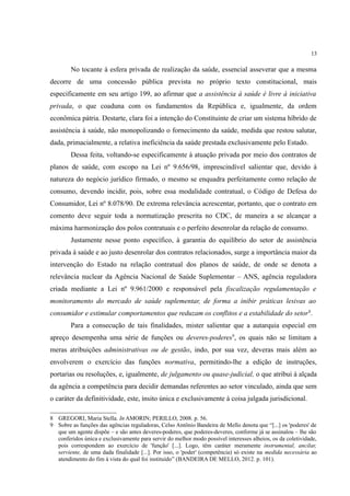 13
No tocante à esfera privada de realização da saúde, essencial asseverar que a mesma
decorre de uma concessão pública prevista no próprio texto constitucional, mais
especificamente em seu artigo 199, ao afirmar que a assistência à saúde é livre à iniciativa
privada, o que coaduna com os fundamentos da República e, igualmente, da ordem
econômica pátria. Destarte, clara foi a intenção do Constituinte de criar um sistema híbrido de
assistência à saúde, não monopolizando o fornecimento da saúde, medida que restou salutar,
dada, primacialmente, a relativa ineficiência da saúde prestada exclusivamente pelo Estado.
Dessa feita, voltando-se especificamente à atuação privada por meio dos contratos de
planos de saúde, com escopo na Lei nº 9.656/98, imprescindível salientar que, devido à
natureza do negócio jurídico firmado, o mesmo se enquadra perfeitamente como relação de
consumo, devendo incidir, pois, sobre essa modalidade contratual, o Código de Defesa do
Consumidor, Lei nº 8.078/90. De extrema relevância acrescentar, portanto, que o contrato em
comento deve seguir toda a normatização prescrita no CDC, de maneira a se alcançar a
máxima harmonização dos polos contratuais e o perfeito desenrolar da relação de consumo.
Justamente nesse ponto específico, à garantia do equilíbrio do setor de assistência
privada à saúde e ao justo desenrolar dos contratos relacionados, surge a importância maior da
intervenção do Estado na relação contratual dos planos de saúde, de onde se denota a
relevância nuclear da Agência Nacional de Saúde Suplementar – ANS, agência reguladora
criada mediante a Lei nº 9.961/2000 e responsável pela fiscalização regulamentação e
monitoramento do mercado de saúde suplementar, de forma a inibir práticas lesivas ao
consumidor e estimular comportamentos que reduzam os conflitos e a estabilidade do setor8
.
Para a consecução de tais finalidades, mister salientar que a autarquia especial em
apreço desempenha uma série de funções ou deveres-poderes9
, os quais não se limitam a
meras atribuições administrativas ou de gestão, indo, por sua vez, deveras mais além ao
envolverem o exercício das funções normativa, permitindo-lhe a edição de instruções,
portarias ou resoluções, e, igualmente, de julgamento ou quase-judicial, o que atribui à alçada
da agência a competência para decidir demandas referentes ao setor vinculado, ainda que sem
o caráter da definitividade, este, ínsito única e exclusivamente à coisa julgada jurisdicional.
8 GREGORI, Maria Stella. In AMORIN; PERILLO, 2008. p. 56.
9 Sobre as funções das agências reguladoras, Celso Antônio Bandeira de Mello denota que “[...] os 'poderes' de
que um agente dispõe – e são antes deveres-poderes, que poderes-deveres, conforme já se assinalou – lhe são
conferidos única e exclusivamente para servir do melhor modo possível interesses alheios, os da coletividade,
pois correspondem ao exercício de 'função' [...]. Logo, têm caráter meramente instrumental, ancilar,
serviente, de uma dada finalidade [...]. Por isso, o 'poder' (competência) só existe na medida necessária ao
atendimento do fim à vista do qual foi instituído” (BANDEIRA DE MELLO, 2012. p. 101).
 