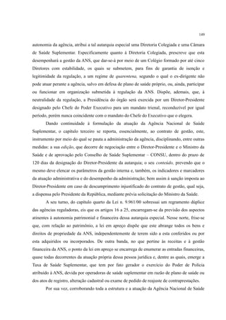 149
autonomia da agência, atribui a tal autarquia especial uma Diretoria Colegiada e uma Câmara
de Saúde Suplementar. Especificamente quanto à Diretoria Colegiada, prescreve que esta
desempenhará a gestão da ANS, que dar-se-á por meio de um Colégio formado por até cinco
Diretores com estabilidade, os quais se submetem, para fins de garantia de isenção e
legitimidade da regulação, a um regime de quarentena, segundo o qual o ex-dirigente não
pode atuar perante a agência, salvo em defesa de plano de saúde próprio, ou, ainda, participar
ou funcionar em organização submetida à regulação da ANS. Dispõe, ademais, que, à
neutralidade da regulação, a Presidência do órgão será exercida por um Diretor-Presidente
designado pelo Chefe do Poder Executivo para um mandato trienal, reconduzível por igual
período, porém nunca coincidente com o mandato do Chefe do Executivo que o elegera.
Dando continuidade à formulação da atuação da Agência Nacional de Saúde
Suplementar, o capítulo terceiro se reporta, essencialmente, ao contrato de gestão, este,
instrumento por meio do qual se pauta a administração da agência, disciplinando, entre outras
medidas: a sua edição, que decorre de negociação entre o Diretor-Presidente e o Ministro da
Saúde e de aprovação pelo Conselho de Saúde Suplementar – CONSU, dentro do prazo de
120 dias da designação do Diretor-Presidente da autarquia; o seu conteúdo, prevendo que o
mesmo deve elencar os parâmetros da gestão interna e, também, os indicadores e marcadores
da atuação administrativa e do desempenho da administração; bem assim à sanção imposta ao
Diretor-Presidente em caso de descumprimento injustificado do contrato de gestão, qual seja,
a dispensa pelo Presidente da República, mediante prévia solicitação do Ministro da Saúde.
A seu turno, do capítulo quarto da Lei n. 9.961/00 sobressai um regramento dúplice
das agências reguladoras, eis que os artigos 16 a 25, encarregam-se da previsão dos aspectos
atinentes à autonomia patrimonial e financeira dessa autarquia especial. Nesse norte, frise-se
que, com relação ao patrimônio, a lei em apreço dispõe que este abrange todos os bens e
direitos de propriedade da ANS, independentemente de terem sido a esta conferidos ou por
esta adquiridos ou incorporados. De outra banda, no que pertine às receitas e à gestão
financeira da ANS, o ponto da lei em apreço se encarrega de enumerar as entradas financeiras,
quase todas decorrentes da atuação própria dessa pessoa jurídica e, dentre as quais, emerge a
Taxa de Saúde Suplementar, que tem por fato gerador o exercício do Poder de Polícia
atribuído à ANS, devida por operadoras de saúde suplementar em razão de plano de saúde ou
dos atos de registro, alteração cadastral ou exame de pedido de reajuste de contraprestações.
Por sua vez, corroborando toda a estrutura e a atuação da Agência Nacional de Saúde
 
