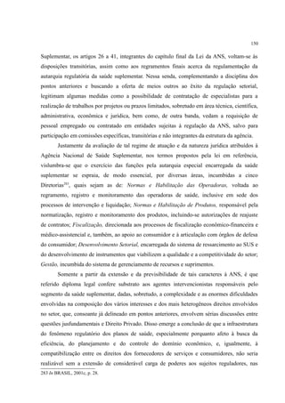 150
Suplementar, os artigos 26 a 41, integrantes do capítulo final da Lei da ANS, voltam-se às
disposições transitórias, assim como aos regramentos finais acerca da regulamentação da
autarquia regulatória da saúde suplementar. Nessa senda, complementando a disciplina dos
pontos anteriores e buscando a oferta de meios outros ao êxito da regulação setorial,
legitimam algumas medidas como a possibilidade de contratação de especialistas para a
realização de trabalhos por projetos ou prazos limitados, sobretudo em área técnica, científica,
administrativa, econômica e jurídica, bem como, de outra banda, vedam a requisição de
pessoal empregado ou contratado em entidades sujeitas à regulação da ANS, salvo para
participação em comissões específicas, transitórias e não integrantes da estrutura da agência.
Justamente da avaliação de tal regime de atuação e da natureza jurídica atribuídos à
Agência Nacional de Saúde Suplementar, nos termos propostos pela lei em referência,
vislumbra-se que o exercício das funções pela autarquia especial encarregada da saúde
suplementar se espraia, de modo essencial, por diversas áreas, incumbidas a cinco
Diretorias283
, quais sejam as de: Normas e Habilitação das Operadoras, voltada ao
regramento, registro e monitoramento das operadoras de saúde, inclusive em sede dos
processos de intervenção e liquidação; Normas e Habilitação de Produtos, responsável pela
normatização, registro e monitoramento dos produtos, incluindo-se autorizações de reajuste
de contratos; Fiscalização, direcionada aos processos de fiscalização econômico-financeira e
médico-assistencial e, também, ao apoio ao consumidor e à articulação com órgãos de defesa
do consumidor; Desenvolvimento Setorial, encarregada do sistema de ressarcimento ao SUS e
do desenvolvimento de instrumentos que viabilizem a qualidade e a competitividade do setor;
Gestão, incumbida do sistema de gerenciamento de recursos e suprimentos.
Somente a partir da extensão e da previsibilidade de tais caracteres à ANS, é que
referido diploma legal confere substrato aos agentes intervencionistas responsáveis pelo
segmento da saúde suplementar, dadas, sobretudo, a complexidade e as enormes dificuldades
envolvidas na composição dos vários interesses e dos mais heterogêneos direitos envolvidos
no setor, que, consoante já delineado em pontos anteriores, envolvem sérias discussões entre
questões jusfundamentais e Direito Privado. Disso emerge a conclusão de que a infraestrutura
do fenômeno regulatório dos planos de saúde, especialmente porquanto afeto à busca da
eficiência, do planejamento e do controle do domínio econômico, e, igualmente, à
compatibilização entre os direitos dos fornecedores de serviços e consumidores, não seria
realizável sem a extensão de considerável carga de poderes aos sujeitos reguladores, nas
283 In BRASIL, 2001c, p. 28.
 
